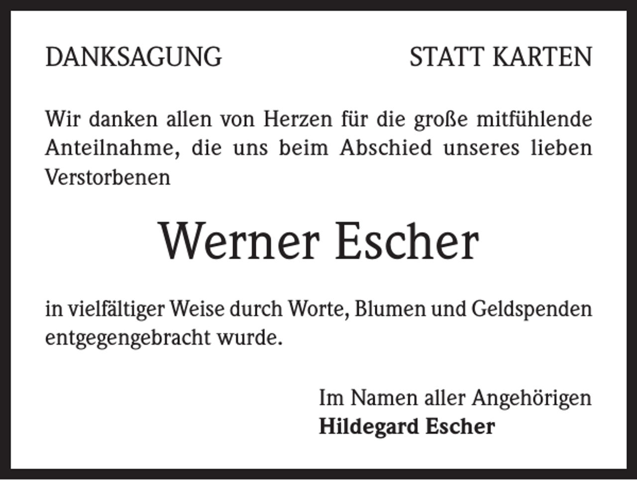 <p>DANKSAGUNG</p><p>STATT KARTEN</p><p>Wir danken allen von Herzen für die große mitfühlende<br />Anteilnahme, die uns beim Abschied unseres lieben<br />Verstorbenen</p><p>Werner Escher<br />in vielfältiger Weise durch Worte, Blumen und Geldspenden<br />entgegengebracht wurde.<br />Im Namen aller Angehörigen<br />Hildegard Escher</p>