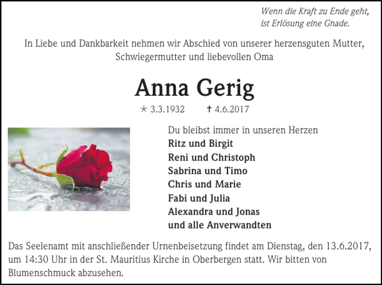 <p>Wenn die Kraft zu Ende geht,<br />ist Erlösung eine Gnade.</p>
<p>In Liebe und Dankbarkeit nehmen wir Abschied von unserer herzensguten Mutter,<br />Schwiegermutter und liebevollen Oma</p>
<p>Anna Gerig<br />* 3.3.1932</p>
<p>† 4.6.2017</p>
<p>Du bleibst immer in unseren Herzen<br />Ritz und Birgit<br />Reni und Christoph<br />Sabrina und Timo<br />Chris und Marie<br />Fabi und Julia<br />Alexandra und Jonas<br />und alle Anverwandten<br />Das Seelenamt mit anschließender Urnenbeisetzung findet am Dienstag, den 13.6.2017,<br />um 14:30 Uhr in der St. Mauritius Kirche in Oberbergen statt. Wir bitten von<br />Blumenschmuck abzusehen.</p>