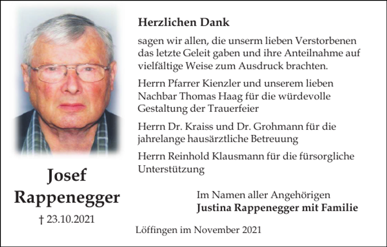 <p>Herzlichen Dank<br />sagen wir allen, die unserm lieben Verstorbenen<br />das letzte Geleit gaben und ihre Anteilnahme auf<br />vielfältige Weise zum Ausdruck brachten.<br />Herrn Pfarrer Kienzler und unserem lieben<br />Nachbar Thomas Haag für die würdevolle<br />Gestaltung der Trauerfeier<br />Herrn Dr. Kraiss und Dr. Grohmann für die<br />jahrelange hausärztliche Betreuung</p><p>Josef<br />Rappenegger</p><p>Herrn Reinhold Klausmann für die fürsorgliche<br />Unterstützung<br />Im Namen aller Angehörigen<br />Justina Rappenegger mit Familie</p><p>† 23.10.2021<br />Löffingen im November 2021</p>