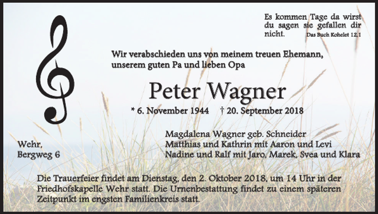 <p>Es kommen Tage da wirst<br />du sagen sie gefallen dir<br />Das Buch Kohelet 12,1<br />nicht.</p><p>Wir verabschieden uns von meinem treuen Ehemann,<br />unserem guten Pa und lieben Opa</p><p>Peter Wagner</p><p>* 6. November 1944<br />Wehr,<br />Bergweg 6</p><p>† 20. September 2018</p><p>Magdalena Wagner geb. Schneider<br />Matthias und Kathrin mit Aaron und Levi<br />Nadine und Ralf mit Jaro, Marek, Svea und Klara</p><p>Die Trauerfeier findet am Dienstag, den 2. Oktober 2018, um 14 Uhr in der<br />Friedhofskapelle Wehr statt. Die Urnenbestattung findet zu einem späteren<br />Zeitpunkt im engsten Familienkreis statt.</p>