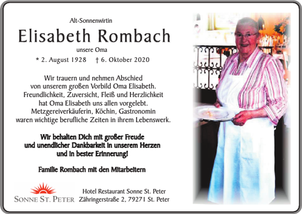 <p>Alt-Sonnenwirtin</p><p>Elisabeth Rombach<br />unsere Oma<br />* 2. August 1928 † 6. Oktober 2020</p><p>Wir trauern und nehmen Abschied<br />von unserem großen Vorbild Oma Elisabeth.<br />Freundlichkeit, Zuversicht, Fleiß und Herzlichkeit<br />hat Oma Elisabeth uns allen vorgelebt.<br />Metzgereiverkäuferin, Köchin, Gastronomin<br />waren wichtige berufliche Zeiten in ihrem Lebenswerk.<br />Wir behalten Dich mit großer Freude<br />und unendlicher Dankbarkeit in unserem Herzen<br />und in bester Erinnerung!<br />Familie Rombach mit den Mitarbeitern<br />Hotel Restaurant Sonne St. Peter<br />Zähringerstraße 2, 79271 St. Peter</p>
