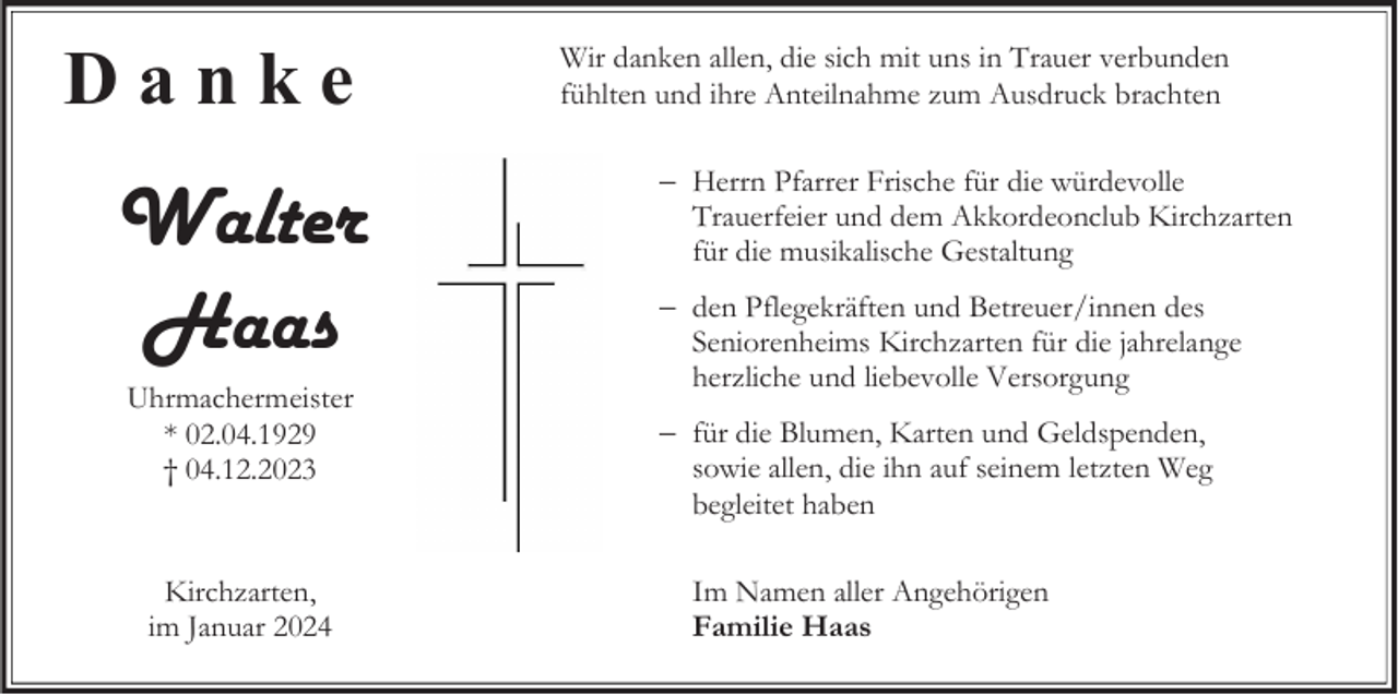 <p>Danke</p><p>Walter<br />Haas<br />Uhrmachermeister<br />* 02.04.1929<br />† 04.12.2023</p><p>Kirchzarten,<br />im Januar 2024</p><p>Wir danken allen, die sich mit uns in Trauer verbunden<br />fühlten und ihre Anteilnahme zum Ausdruck brachten<br />Herrn Pfarrer Frische für die würdevolle<br />Trauerfeier und dem Akkordeonclub Kirchzarten<br />für die musikalische Gestaltung</p><p>den Pflegekräften und Betreuer/innen des<br />Seniorenheims Kirchzarten für die jahrelange<br />herzliche und liebevolle Versorgung<br />für die Blumen, Karten und Geldspenden,<br />sowie allen, die ihn auf seinem letzten Weg<br />begleitet haben<br />Im Namen aller Angehörigen<br />Familie Haas</p>