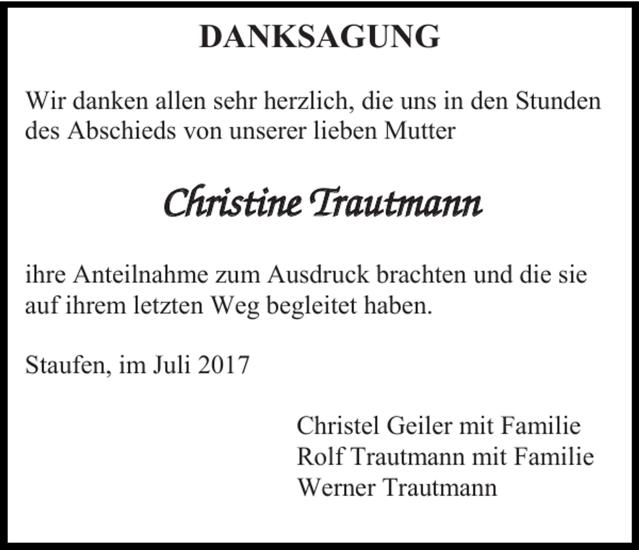 <p>DANKSAGUNG<br />Wir danken allen sehr herzlich, die uns in den Stunden<br />des Abschieds von unserer lieben Mutter</p><p>Christine Trautmann<br />ihre Anteilnahme zum Ausdruck brachten und die sie<br />auf ihrem letzten Weg begleitet haben.<br />Staufen, im Juli 2017<br />Christel Geiler mit Familie<br />Rolf Trautmann mit Familie<br />Werner Trautmann</p>