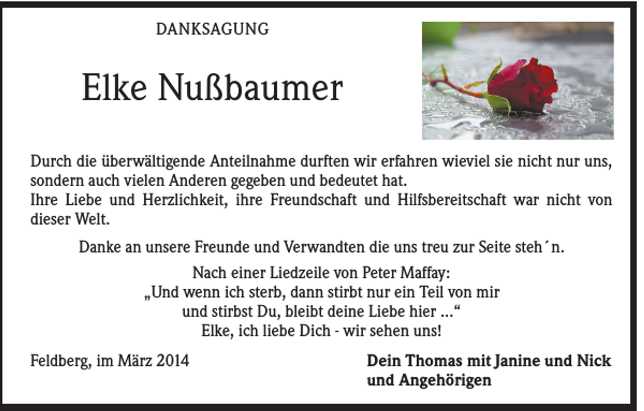 <p>DANKSAGUNG</p><p>Elke Nußbaumer<br />Durch die überwältigende Anteilnahme durften wir erfahren wieviel sie nicht nur uns,<br />sondern auch vielen Anderen gegeben und bedeutet hat.<br />Ihre Liebe und Herzlichkeit, ihre Freundschaft und Hilfsbereitschaft war nicht von<br />dieser Welt.<br />Danke an unsere Freunde und Verwandten die uns treu zur Seite steh´n.<br />Nach einer Liedzeile von Peter Maffay:<br />„Und wenn ich sterb, dann stirbt nur ein Teil von mir<br />und stirbst Du, bleibt deine Liebe hier ...“<br />Elke, ich liebe Dich - wir sehen uns!<br />Feldberg, im März 2014</p><p>Dein Thomas mit Janine und Nick<br />und Angehörigen</p>