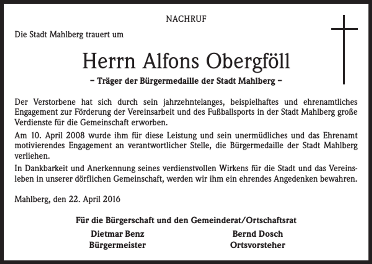 <p>NACHRUF<br />Die Stadt Mahlberg trauert um</p><p>Herrn Alfons Obergföll<br />– Träger der Bürgermedaille der Stadt Mahlberg –<br />Der Verstorbene hat sich durch sein jahrzehntelanges, beispielhaftes und ehrenamtliches<br />­Engagement zur Förderung der Vereinsarbeit und des Fußballsports in der Stadt Mahlberg große<br />Verdienste für die Gemeinschaft erworben.<br />Am 10. April 2008 wurde ihm für diese Leistung und sein unermüdliches und das Ehrenamt<br />motivierendes Engagement an verantwortlicher Stelle, die Bürgermedaille der Stadt Mahlberg<br />verliehen.<br />In Dankbarkeit und Anerkennung seines verdienstvollen Wirkens für die Stadt und das Vereins­<br />leben in unserer dörflichen Gemeinschaft, werden wir ihm ein ehrendes Angedenken bewahren.<br />Mahlberg, den 22. April 2016</p><p>Für die Bürgerschaft und den Gemeinderat/Ortschaftsrat<br />Dietmar Benz<br />Bernd Dosch<br />Bürgermeister<br />Ortsvorsteher</p>