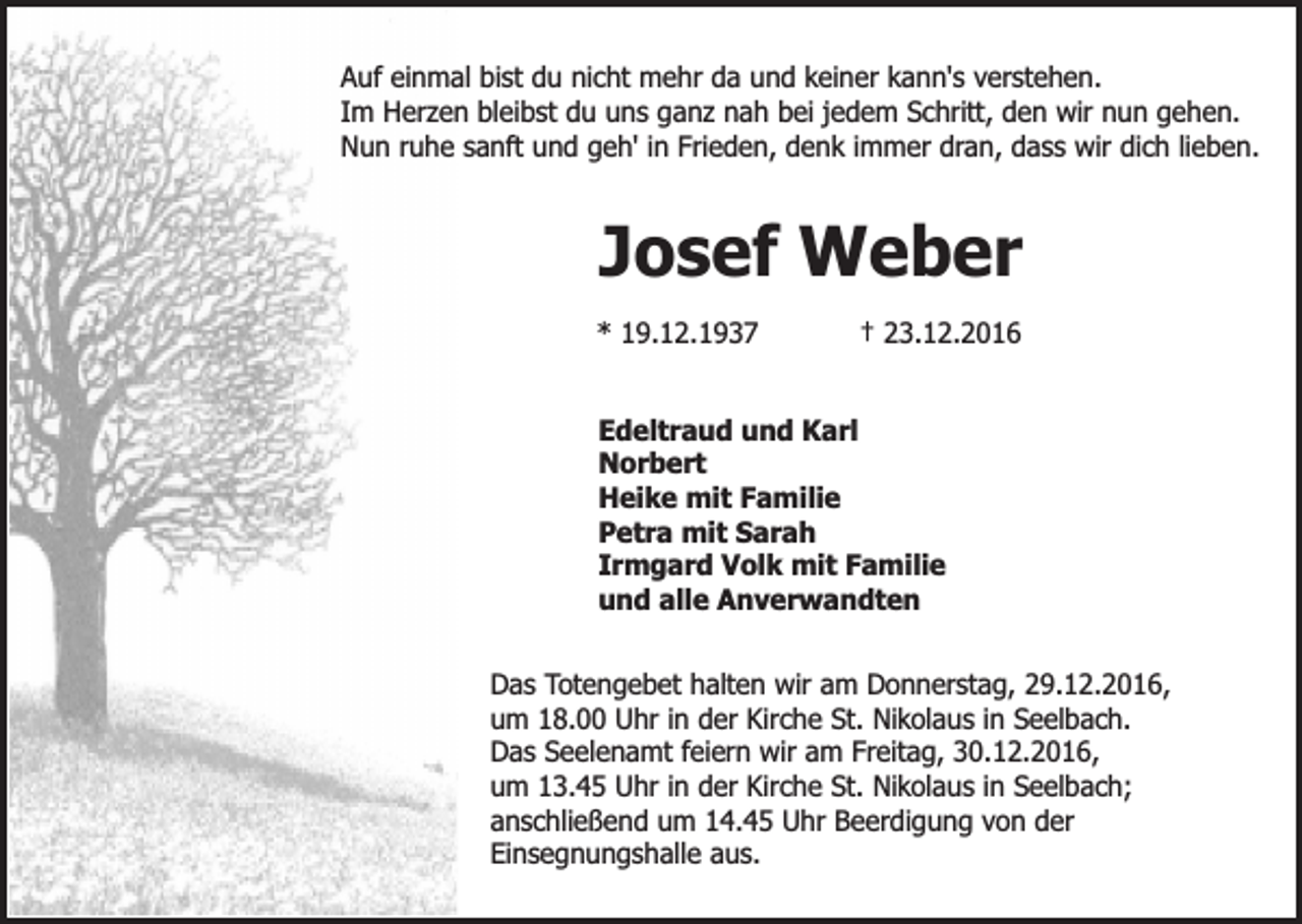 <p>Auf einmal bist du nicht mehr da und keiner kann's verstehen.<br />Im Herzen bleibst du uns ganz nah bei jedem Schritt, den wir nun gehen.<br />Nun ruhe sanft und geh' in Frieden, denk immer dran, dass wir dich lieben.</p><p>Josef Weber<br />* 19.12.1937</p><p>† 23.12.2016</p><p>Edeltraud und Karl<br />Norbert<br />Heike mit Familie<br />Petra mit Sarah<br />Irmgard Volk mit Familie<br />und alle Anverwandten<br />Das Totengebet halten wir am Donnerstag, 29.12.2016,<br />um 18.00 Uhr in der Kirche St. Nikolaus in Seelbach.<br />Das Seelenamt feiern wir am Freitag, 30.12.2016,<br />um 13.45 Uhr in der Kirche St. Nikolaus in Seelbach;<br />anschließend um 14.45 Uhr Beerdigung von der<br />Einsegnungshalle aus.</p>