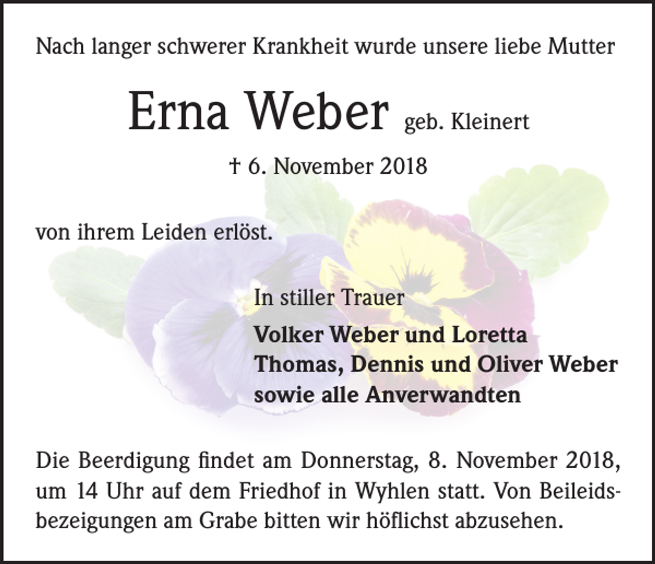 <p>Nach langer schwerer Krankheit wurde unsere liebe Mutter</p><p>Erna Weber geb. Kleinert<br />† 6. November 2018<br />von ihrem Leiden erlöst.<br />In stiller Trauer<br />Volker Weber und Loretta<br />Thomas, Dennis und Oliver Weber<br />sowie alle Anverwandten<br />Die Beerdigung findet am Donnerstag, 8. November 2018,<br />um 14 Uhr auf dem Friedhof in Wyhlen statt. Von Beileidsbezeigungen am Grabe bitten wir höflichst abzusehen.</p>