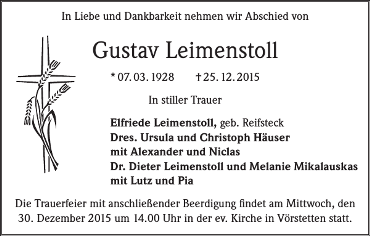 <p>In Liebe und Dankbarkeit nehmen wir Abschied von</p><p>Gustav Leimenstoll<br />* 07. 03. 1928</p><p>† 25. 12. 2015</p><p>In stiller Trauer<br />Elfriede Leimenstoll, geb. Reifsteck<br />Dres. Ursula und Christoph Häuser<br />mit Alexander und Niclas<br />Dr. Dieter Leimenstoll und Melanie Mikalauskas<br />mit Lutz und Pia<br />Die Trauerfeier mit anschließender Beerdigung findet am Mittwoch, den<br />30. Dezember 2015 um 14.00 Uhr in der ev. Kirche in Vörstetten statt.</p>