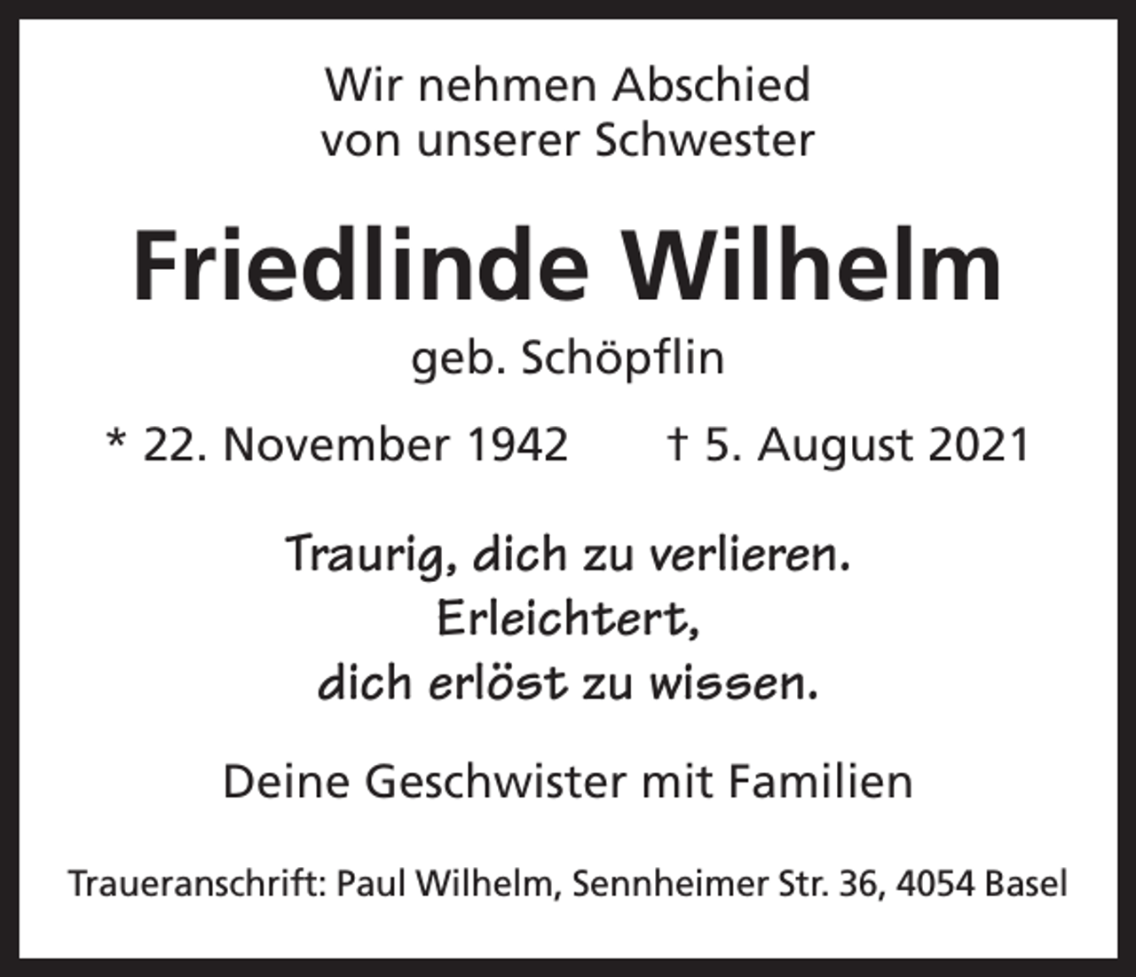 <p>Wir nehmen Abschied<br />von unserer Schwester</p><p>Friedlinde Wilhelm<br />geb. Schöpflin<br />* 22. November 1942 † 5. August 2021</p><p>Traurig, dich zu verlieren.<br />Erleichtert,<br />dich erlöst zu wissen.<br />Deine Geschwister mit Familien<br />Traueranschrift: Paul Wilhelm, Sennheimer Str. 36, 4054 Basel</p>