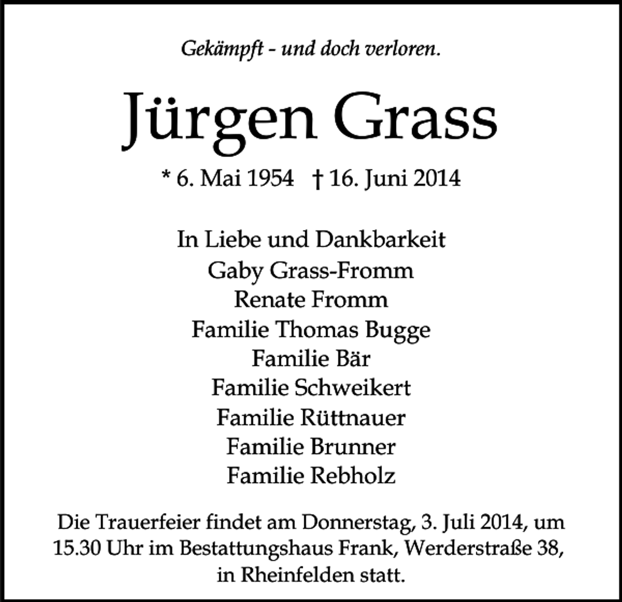 <p>Gekämpft - und doch verloren.</p><p>Jürgen Grass<br />* 6. Mai 1954 † 16. Juni 2014<br />In Liebe und Dankbarkeit<br />Gaby Grass-Fromm<br />Renate Fromm<br />Familie Thomas Bugge<br />Familie Bär<br />Familie Schweikert<br />Familie Rüttnauer<br />Familie Brunner<br />Familie Rebholz<br />Die Trauerfeier findet am Donnerstag, 3. Juli 2014, um<br />15.30 Uhr im Bestattungshaus Frank, Werderstraße 38,<br />in Rheinfelden statt.</p>
