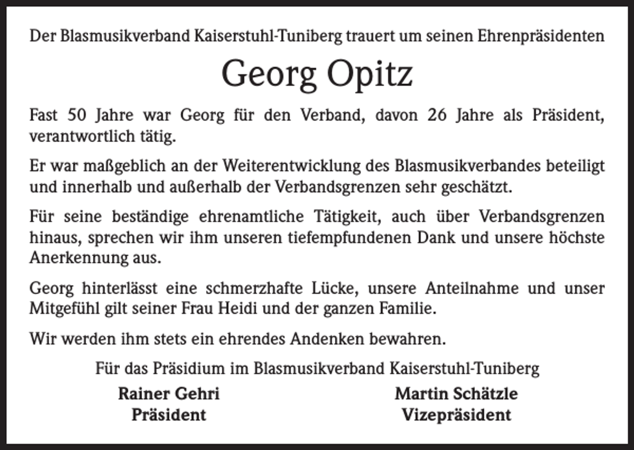 <p>Der Blasmusikverband Kaiserstuhl-Tuniberg trauert um seinen Ehrenpräsidenten</p><p>Georg Opitz<br />Fast 50 Jahre war Georg für den Verband, davon 26 Jahre als Präsident,<br />­ver­antwortlich tätig.<br />Er war maßgeblich an der Weiterentwicklung des Blasmusikverbandes beteiligt<br />und innerhalb und außerhalb der Verbandsgrenzen sehr geschätzt.<br />Für seine beständige ehrenamtliche Tätigkeit, auch über Verbandsgrenzen<br />hinaus, sprechen wir ihm unseren tiefempfundenen Dank und unsere höchste<br />­Anerkennung aus.<br />Georg hinterlässt eine schmerzhafte Lücke, unsere Anteilnahme und unser<br />­Mitgefühl gilt seiner Frau Heidi und der ganzen Familie.<br />Wir werden ihm stets ein ehrendes Andenken bewahren.</p><p>Für das Präsidium im Blasmusikverband Kaiserstuhl-Tuniberg<br />Rainer Gehri<br />Martin Schätzle<br />Präsident<br />Vizepräsident</p>