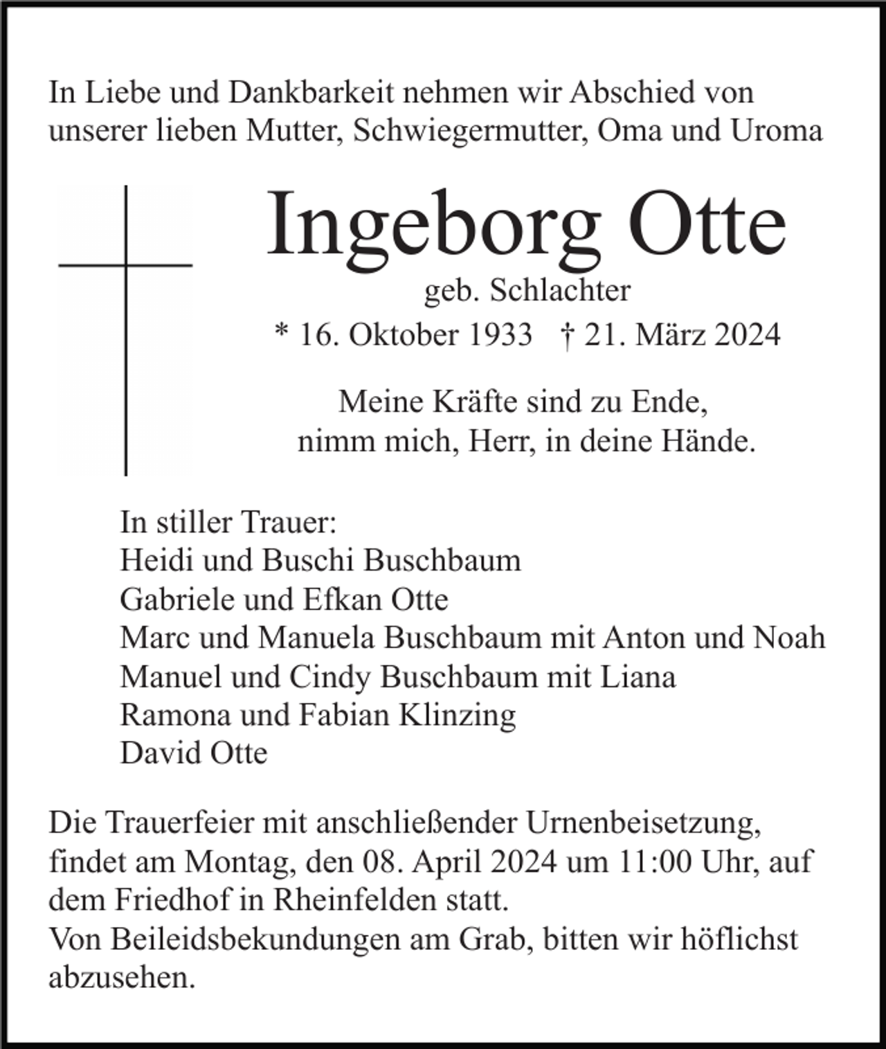 <p>In Liebe und Dankbarkeit nehmen wir Abschied von<br />unserer lieben Mutter, Schwiegermutter, Oma und Uroma</p><p>Ingeborg Otte<br />geb. Schlachter<br />* 16. Oktober 1933 † 21. März 2024<br />Meine Kräfte sind zu Ende,<br />nimm mich, Herr, in deine Hände.<br />In stiller Trauer:<br />Heidi und Buschi Buschbaum<br />Gabriele und Efkan Otte<br />Marc und Manuela Buschbaum mit Anton und Noah<br />Manuel und Cindy Buschbaum mit Liana<br />Ramona und Fabian Klinzing<br />David Otte<br />Die Trauerfeier mit anschließender Urnenbeisetzung,<br />findet am Montag, den 08. April 2024 um 11:00 Uhr, auf<br />dem Friedhof in Rheinfelden statt.<br />Von Beileidsbekundungen am Grab, bitten wir höflichst<br />abzusehen.</p>