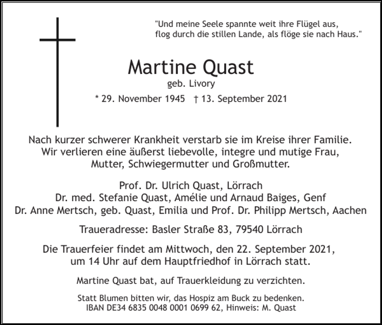 <p>"Und meine Seele spannte weit ihre Flügel aus,<br />flog durch die stillen Lande, als flöge sie nach Haus."</p><p>Martine Quast<br />geb. Livory<br />* 29. November 1945 † 13. September 2021</p><p>Nach kurzer schwerer Krankheit verstarb sie im Kreise ihrer Familie.<br />Wir verlieren eine äußerst liebevolle, integre und mutige Frau,<br />Mutter, Schwiegermutter und Großmutter.<br />Prof. Dr. Ulrich Quast, Lörrach<br />Dr. med. Stefanie Quast, Amélie und Arnaud Baiges, Genf<br />Dr. Anne Mertsch, geb. Quast, Emilia und Prof. Dr. Philipp Mertsch, Aachen<br />Traueradresse: Basler Straße 83, 79540 Lörrach<br />Die Trauerfeier findet am Mittwoch, den 22. September 2021,<br />um 14 Uhr auf dem Hauptfriedhof in Lörrach statt.<br />Martine Quast bat, auf Trauerkleidung zu verzichten.<br />Statt Blumen bitten wir, das Hospiz am Buck zu bedenken.<br />IBAN DE34 6835 0048 0001 0699 62, Hinweis: M. Quast</p>
