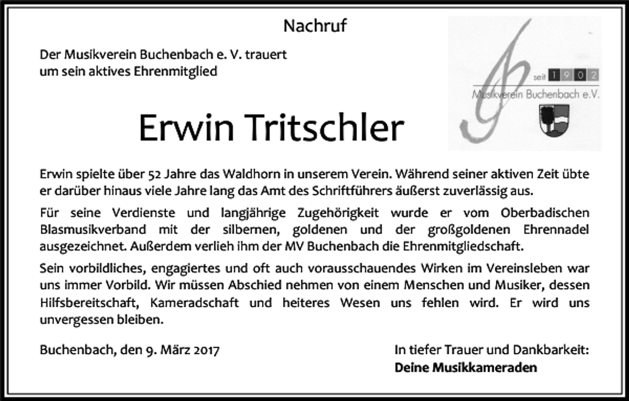 <p>Nachruf<br />Der Musikverein Buchenbach e. V. trauert<br />um sein aktives Ehrenmitglied</p><p>Erwin Tritschler<br />Erwin spielte über 52 Jahre das Waldhorn in unserem Verein. Während seiner aktiven Zeit übte<br />er darüber hinaus viele Jahre lang das Amt des Schriftführers äußerst zuverlässig aus.<br />Für seine Verdienste und langjährige Zugehörigkeit wurde er vom Oberbadischen<br />Blasmusikverband mit der silbernen, goldenen und der großgoldenen Ehrennadel<br />ausgezeichnet. Außerdem verlieh ihm der MV Buchenbach die Ehrenmitgliedschaft.<br />Sein vorbildliches, engagiertes und oft auch vorausschauendes Wirken im Vereinsleben war<br />uns immer Vorbild. Wir müssen Abschied nehmen von einem Menschen und Musiker, dessen<br />Hilfsbereitschaft, Kameradschaft und heiteres Wesen uns fehlen wird. Er wird uns<br />unvergessen bleiben.</p><p>Buchenbach, den 9. März 2017</p><p>In tiefer Trauer und Dankbarkeit:<br />Deine Musikkameraden</p>