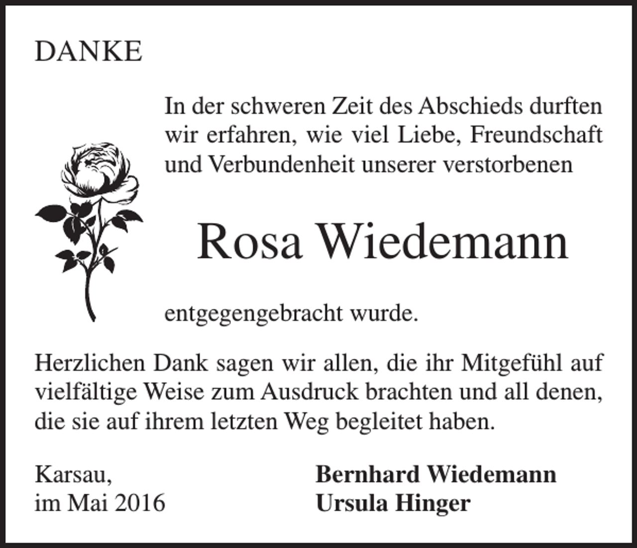<p>DANKE<br />In der schweren Zeit des Abschieds durften<br />wir erfahren, wie viel Liebe, Freundschaft<br />und Verbundenheit unserer verstorbenen</p><p>Rosa Wiedemann<br />entgegengebracht wurde.<br />Herzlichen Dank sagen wir allen, die ihr Mitgefühl auf<br />vielfältige Weise zum Ausdruck brachten und all denen,<br />die sie auf ihrem letzten Weg begleitet haben.<br />Karsau,<br />im Mai 2016</p><p>Bernhard Wiedemann<br />Ursula Hinger</p>