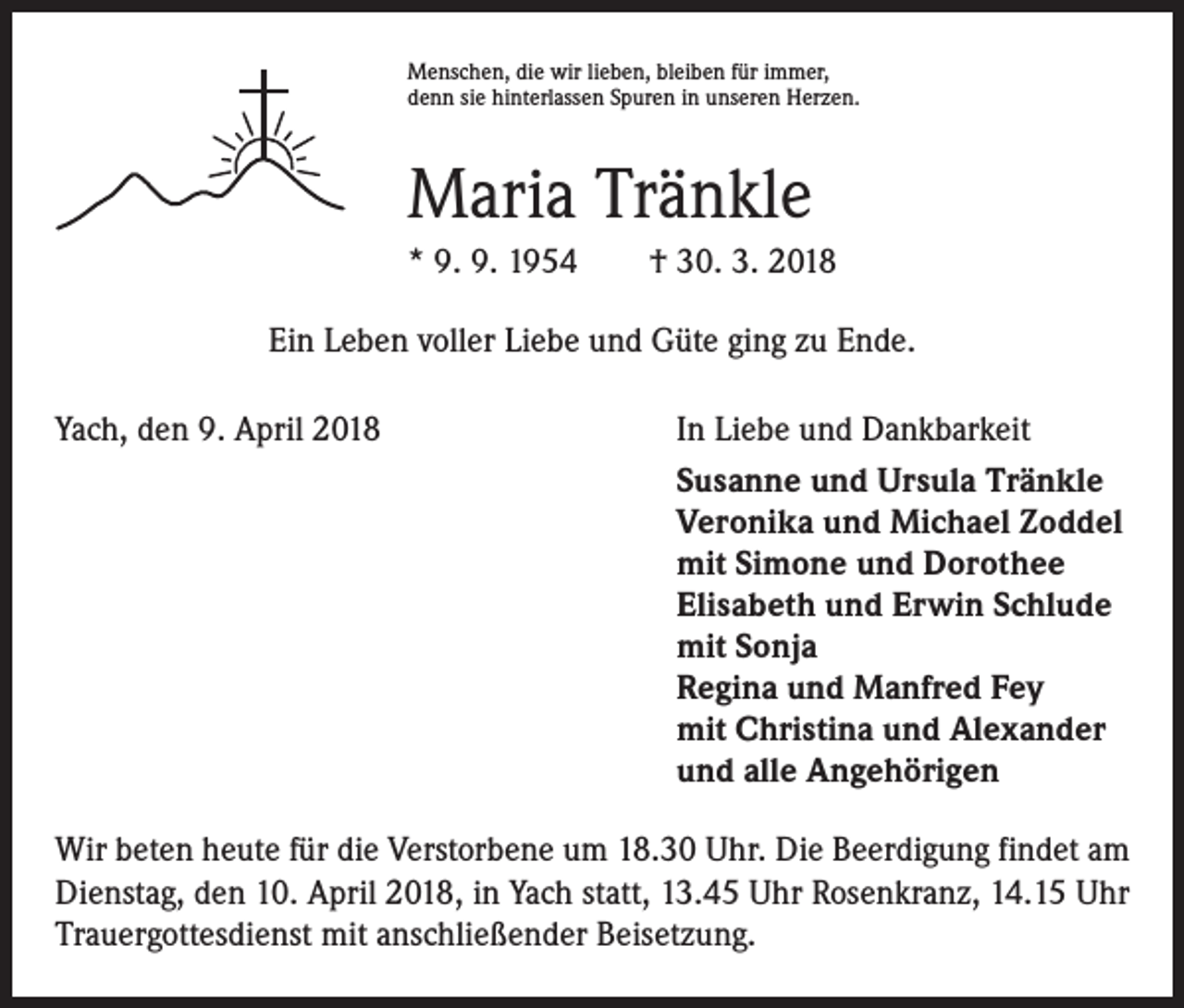 <p>Menschen, die wir lieben, bleiben für immer,<br />denn sie hinterlassen Spuren in unseren Herzen.</p><p>Maria Tränkle<br />* 9. 9. 1954 † 30. 3. 2018<br />Ein Leben voller Liebe und Güte ging zu Ende.<br />Yach, den 9. April 2018</p><p>In Liebe und Dankbarkeit<br />Susanne und Ursula Tränkle<br />Veronika und Michael Zoddel<br />mit Simone und Dorothee<br />Elisabeth und Erwin Schlude<br />mit Sonja<br />Regina und Manfred Fey<br />mit Christina und Alexander<br />und alle Angehörigen</p><p>Wir beten heute für die Verstorbene um 18.30 Uhr. Die Beerdigung findet am<br />Dienstag, den 10. April 2018, in Yach statt, 13.45 Uhr Rosenkranz, 14.15 Uhr<br />Trauergottesdienst mit anschließender Beisetzung.</p>