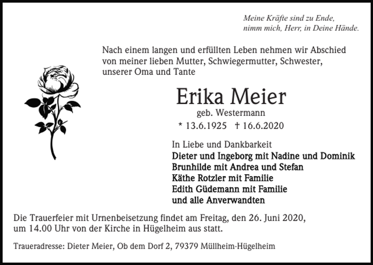 <p>Meine Kräfte sind zu Ende,<br />nimm mich, Herr, in Deine Hände.</p><p>Nach einem langen und erfüllten Leben nehmen wir Abschied<br />von meiner lieben Mutter, Schwiegermutter, Schwester,<br />unserer Oma und Tante</p><p>Erika Meier<br />geb. Westermann<br />* 13.6.1925 † 16.6.2020</p><p>In Liebe und Dankbarkeit</p><p>Die Trauerfeier mit Urnenbeisetzung findet am Freitag, den 26. Juni 2020,<br />um 14.00 Uhr von der Kirche in Hügelheim aus statt.<br />Traueradresse: Dieter Meier, Ob dem Dorf 2, 79379 Müllheim-Hügelheim</p>