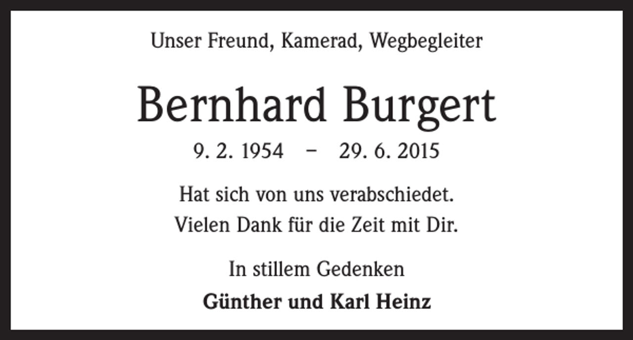 <p>Unser Freund, Kamerad, Wegbegleiter</p><p>Bernhard Burgert<br />9. 2. 1954 – 29. 6. 2015<br />Hat sich von uns verabschiedet.<br />Vielen Dank für die Zeit mit Dir.<br />In stillem Gedenken<br />Günther und Karl Heinz</p>