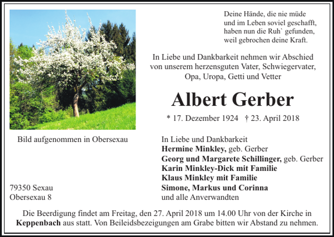 <p>D ei n e HHände,<br />ä n d e, didie<br />e ninie<br />e müde<br />müd e<br />Deine<br />und<br />u n d iim<br />m Leben<br />L e b e n ssoviel<br />o vi el ggeschafft,<br />es c h afft,<br />h a b e n nnun<br />u n di<br />e Ruh`<br />R u h` ggefunden,<br />ef u n d e n,<br />haben<br />die<br />weil<br />Kraft.<br />w eil ggebrochen<br />e br o c h e n ddeine<br />ei n e Kr<br />a ft.</p><p>I n Liebe<br />Li e b e und<br />u n d Dankbarkeit<br />D a n k b ar k eit nehmen<br />n e h m e n wir<br />wir Abschied<br />A bs c hi e d<br />In<br />vvon<br />o n uunserem<br />ns er e m hherzensguten<br />er z e ns g ut e n Vater,<br />Vat er, Schwiegervater,<br />S c h wi e g er v at er,<br />OOpa,<br />p a, Ur<br />o p a, GGetti<br />etti uund<br />n d Ve<br />tt er<br />Uropa,<br />Vetter</p><p>Albert<br />Al<br />b e rt Gerber<br />Ger ber</p><p>** 117.<br />7. Dezember<br />D e z e m b er 11924<br />9 2 4 †† 223.<br />3. April<br />A pril 22<br />Bild<br />Bil<br />d aaufgenommen<br />uf g e n o m m e n i in<br />n Obersexau<br />O b ers e x a u</p><p>7 9 3 5 0 Sexau<br />79350<br />Se xa u<br />OObersexau<br />b ers e x a u 88</p><p>IInn Liebe<br />Li e b e und<br />u n d Dankbarkeit<br />D a n k b ar k eit<br />HHermine<br />e r mi n e Minkley,<br />Mi n kl e y, ggeb.<br />e b. Gerber<br />G er b er<br />GGeorg<br />e o r g uund<br />n d Margarete<br />M a r g a r et e SSchillinger,<br />c hilli n g e r, geb.<br />g e b. Gerber<br />G er b er<br />KKarin<br />a ri n Minkley-Dick<br />Mi n kl e y- Di c k mit<br />mi t Familie<br />F a mili e<br />Kl<br />a us Minkley<br />Mi n kl e y mit<br />mit FFamilie<br />a m ili e<br />Klaus<br />Si<br />m o n e, Markus<br />M a r k us uund<br />n d Corinna<br />C o ri n n a<br />Simone,<br />uund<br />n d all<br />e Anverwandten<br />A n v er w a n dt e n<br />alle</p><p>Die<br />Di<br />e BBeerdigung<br />e er di g u n g fifindet<br />n d et aam<br />m Freitag,<br />Fr eit a g, den<br />d e n 27.<br />2 7. April<br />A pril 2018<br />2 01 8 uum<br />m 114.00<br />4. Uhr<br />U hr vvon<br />o n dder<br />er Kirche<br />Kir c h e in<br />in<br />Keppenbach<br />K e p p e n b a c h aaus<br />us st<br />statt.<br />att. Von<br />Vo n Beileidsbezeigungen<br />B eil ei ds b e z ei g u n g e n aamm Grabe<br />Gr a b e bitten<br />bitt e n wir<br />wir Abstand<br />A bst a n d zzu<br />u nnehmen.<br />e h me n .</p>