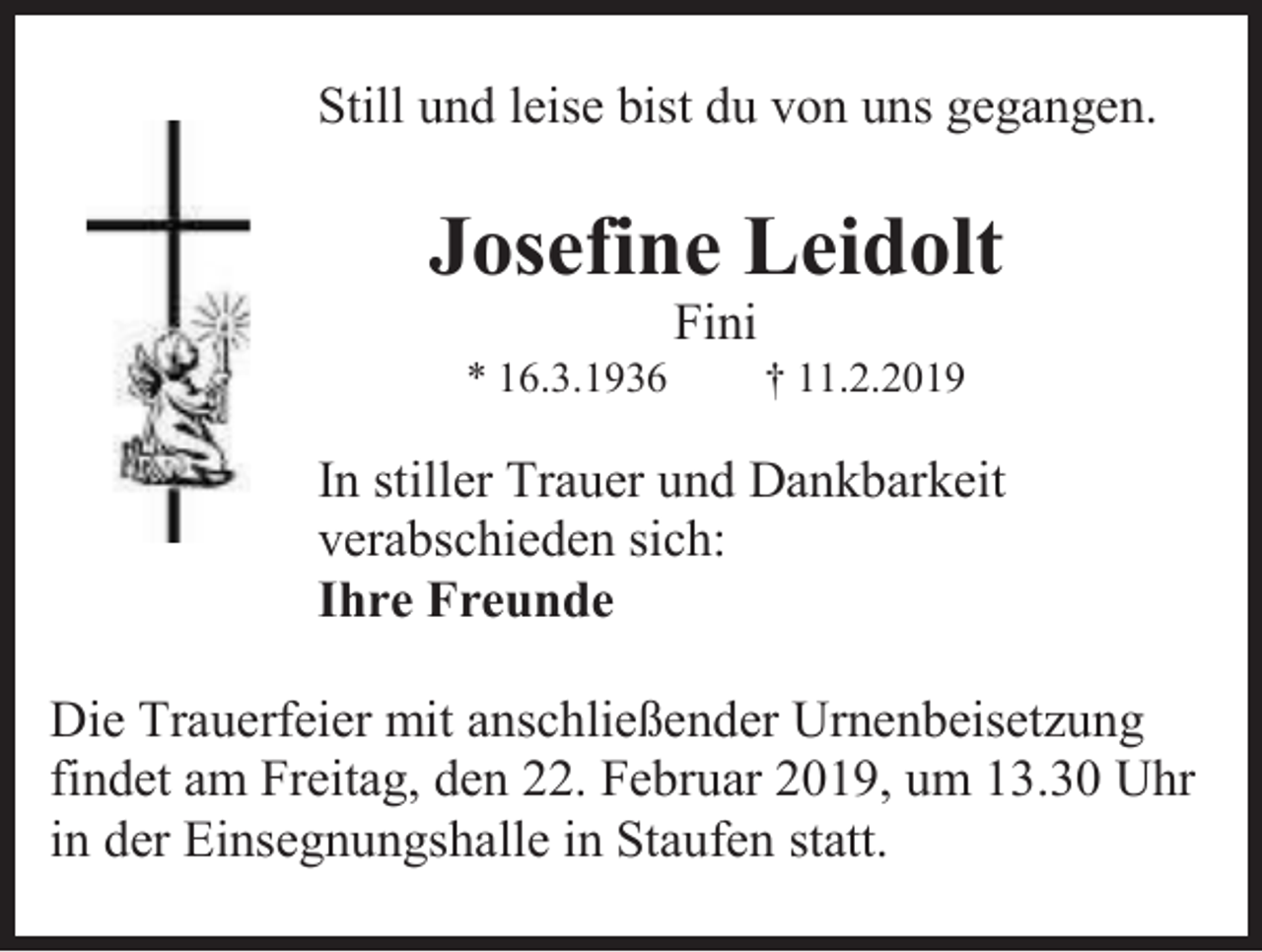 <p>Still und leise bist du von uns gegangen.</p><p>Josefine Leidolt<br />Fini<br />* 16.3.1936</p><p>† 11.2.2019</p><p>In stiller Trauer und Dankbarkeit<br />verabschieden sich:<br />Ihre Freunde<br />Die Trauerfeier mit anschließender Urnenbeisetzung<br />findet am Freitag, den 22. Februar 2019, um 13.30 Uhr<br />in der Einsegnungshalle in Staufen statt.</p>