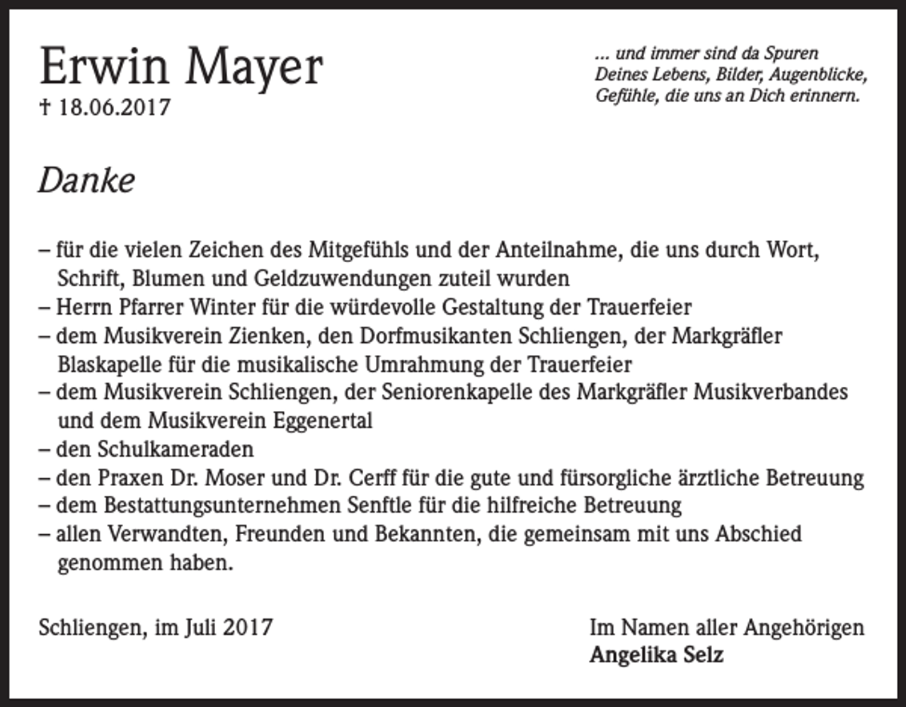 <p>Erwin Mayer<br />† 18.06.2017</p><p>... und immer sind da Spuren<br />Deines Lebens, Bilder, Augenblicke,<br />Gefühle, die uns an Dich erinnern.</p><p>Danke<br />– für die vielen Zeichen des Mitgefühls und der Anteilnahme, die uns durch Wort,<br />Schrift, Blumen und Geldzuwendungen zuteil wurden<br />– Herrn Pfarrer Winter für die würdevolle Gestaltung der Trauerfeier<br />– dem Musikverein Zienken, den Dorfmusikanten Schliengen, der Markgräfler<br />Blaskapelle für die musikalische Umrahmung der Trauerfeier<br />– dem Musikverein Schliengen, der Seniorenkapelle des Markgräfler Musikverbandes<br />und dem Musikverein Eggenertal<br />– den Schulkameraden<br />– den Praxen Dr. Moser und Dr. Cerff für die gute und fürsorgliche ärztliche Betreuung<br />– dem Bestattungsunternehmen Senftle für die hilfreiche Betreuung<br />– allen Verwandten, Freunden und Bekannten, die gemeinsam mit uns Abschied<br />genommen haben.<br />Schliengen, im Juli 2017 Im Namen aller Angehörigen<br />Angelika Selz</p>