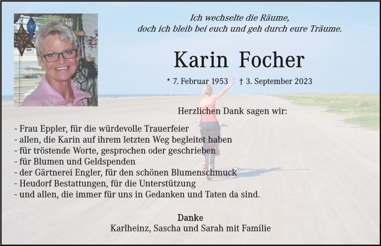 <p>Ich wechselte die Räume,<br />doch ich bleib bei euch und geh durch eure Träume.</p><p>* 7. Februar 1953</p><p>† 3. September 2023</p><p>Herzlichen Dank sagen wir:<br />- Frau Eppler, für die würdevolle Trauerfeier<br />- allen, die Karin auf ihrem letzten Weg begleitet haben<br />- für tröstende Worte, gesprochen oder geschrieben<br />- für Blumen und Geldspenden<br />- der Gärtnerei Engler, für den schönen Blumenschmuck<br />- Heudorf Bestattungen, für die Unterstützung<br />- und allen, die immer für uns in Gedanken und Taten da sind.<br />Karlheinz, Sascha und Sarah mit Familie</p>