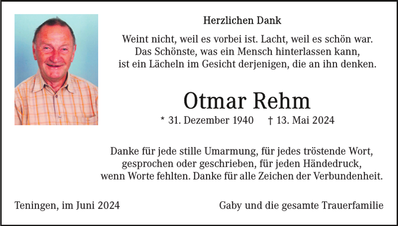 <p>Weint nicht, weil es vorbei ist. Lacht, weil es schön war.<br />Das Schönste, was ein Mensch hinterlassen kann,<br />ist ein Lächeln im Gesicht derjenigen, die an ihn denken.</p><p>* 31. Dezember 1940</p><p>† 13. Mai 2024</p><p>Danke für jede stille Umarmung, für jedes tröstende Wort,<br />gesprochen oder geschrieben, für jeden Händedruck,<br />wenn Worte fehlten. Danke für alle Zeichen der Verbundenheit.<br />Teningen, im Juni 2024</p><p>Gaby und die gesamte Trauerfamilie</p>