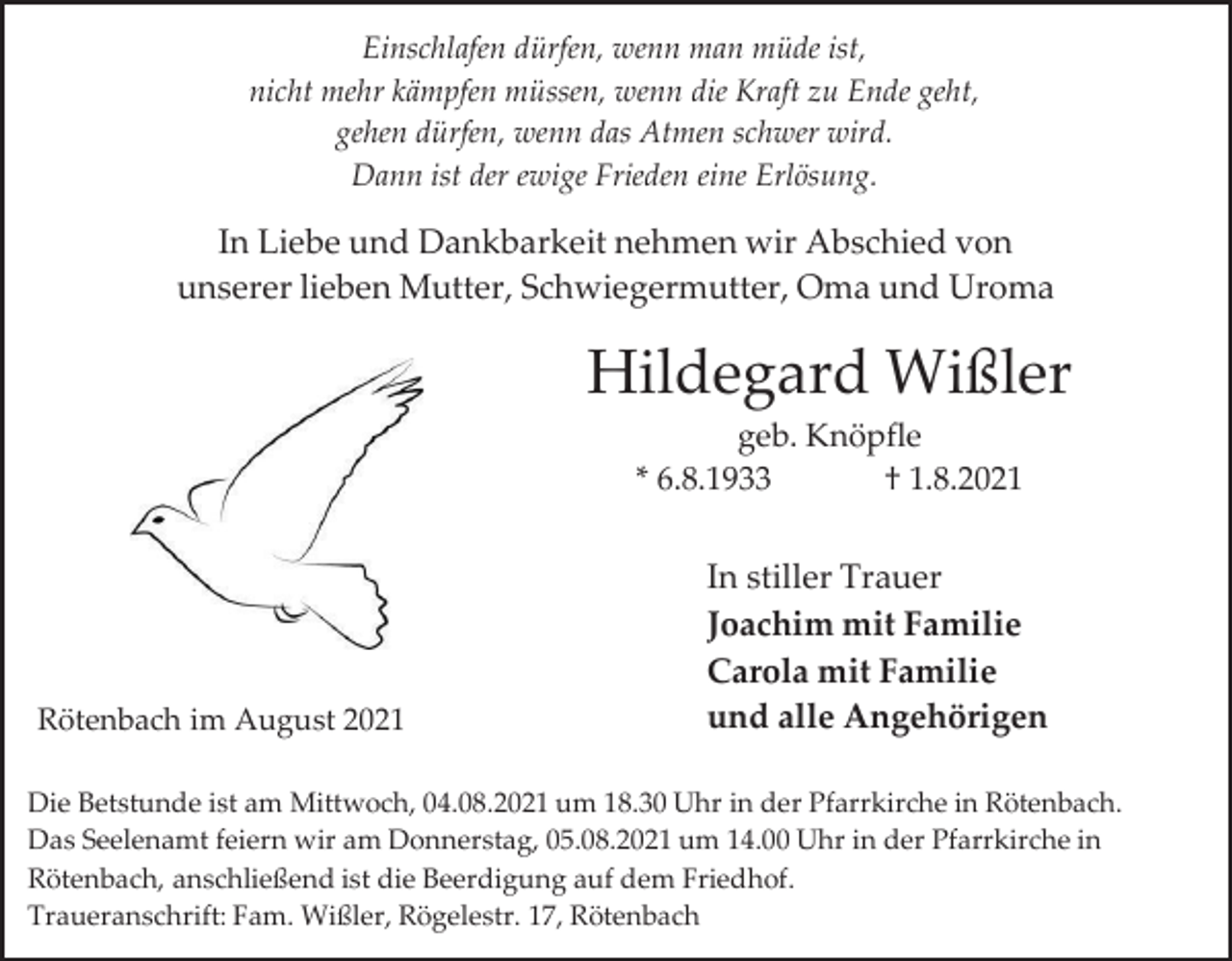 <p>Einschlafen dürfen, wenn man müde ist,<br />nicht mehr kämpfen müssen, wenn die Kraft zu Ende geht,<br />gehen dürfen, wenn das Atmen schwer wird.<br />Dann ist der ewige Frieden eine Erlösung.</p><p>In Liebe und Dankbarkeit nehmen wir Abschied von<br />unserer lieben Mutter, Schwiegermutter, Oma und Uroma</p><p>Hildegard Wißler<br />geb. Knöpfle<br />* 6.8.1933<br />† 1.8.2021</p><p>Rötenbach im August 2021</p><p>In stiller Trauer<br />Joachim mit Familie<br />Carola mit Familie<br />und alle Angehörigen</p><p>Die Betstunde ist am Mittwoch, 04.08.2021 um 18.30 Uhr in der Pfarrkirche in Rötenbach.<br />Das Seelenamt feiern wir am Donnerstag, 05.08.2021 um 14.00 Uhr in der Pfarrkirche in<br />Rötenbach, anschließend ist die Beerdigung auf dem Friedhof.<br />Traueranschrift: Fam. Wißler, Rögelestr. 17, Rötenbach</p>