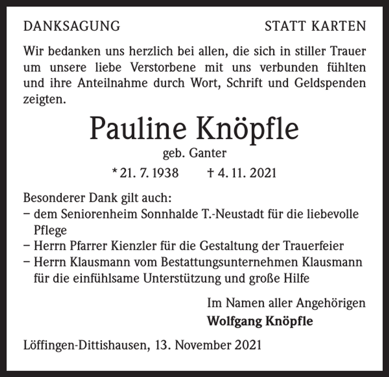 <p>DANKSAGUNG</p><p>STATT KARTEN</p><p>Wir bedanken uns herzlich bei allen, die sich in stiller Trauer<br />um unsere liebe Verstorbene mit uns verbunden fühlten<br />und ihre Anteilnahme durch Wort, Schrift und Geldspenden<br />zeigten.</p><p>Pauline Knöpfle<br />geb. Ganter<br />* 21. 7. 1938 † 4. 11. 2021</p><p>Besonderer Dank gilt auch:<br />– dem Seniorenheim Sonnhalde T.-Neustadt für die liebevolle<br />Pflege<br />– Herrn Pfarrer Kienzler für die Gestaltung der Trauerfeier<br />– Herrn Klausmann vom Bestattungsunternehmen Klausmann<br />für die einfühlsame Unterstützung und große Hilfe<br />Im Namen aller Angehörigen<br />Wolfgang Knöpfle<br />Löffingen-Dittishausen, 13. November 2021</p>