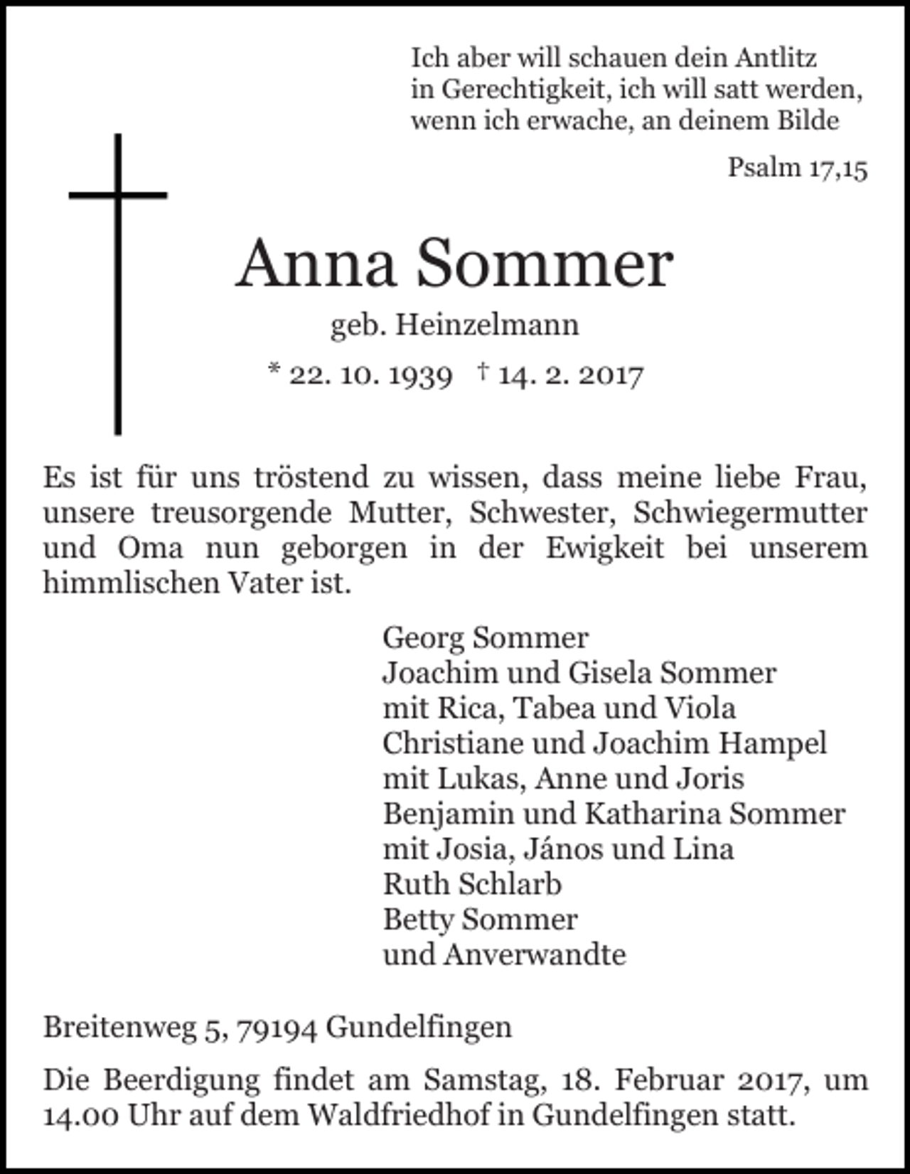 <p>Ich aber will schauen dein Antlitz<br />in Gerechtigkeit, ich will satt werden,<br />wenn ich erwache, an deinem Bilde<br />Psalm 17,15</p><p>Anna Sommer<br />geb. Heinzelmann<br />* 22. 10. 1939 † 14. 2. 2017<br />Es ist für uns tröstend zu wissen, dass meine liebe Frau,<br />unsere treusorgende Mutter, Schwester, Schwiegermutter<br />und Oma nun geborgen in der Ewigkeit bei unserem<br />himmlischen Vater ist.<br />Georg Sommer<br />Joachim und Gisela Sommer<br />mit Rica, Tabea und Viola<br />Christiane und Joachim Hampel<br />mit Lukas, Anne und Joris<br />Benjamin und Katharina Sommer<br />mit Josia, János und Lina<br />Ruth Schlarb<br />Betty Sommer<br />und Anverwandte<br />Breitenweg 5, 79194 Gundelfingen<br />Die Beerdigung findet am Samstag, 18. Februar 2017, um<br />14.00 Uhr auf dem Waldfriedhof in Gundelfingen statt.</p>