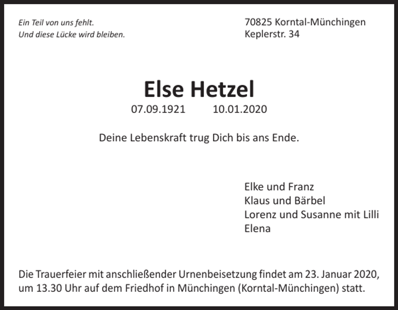 <p>70825 Korntal-Münchingen<br />Keplerstr. 34</p><p>Ein Teil von uns fehlt.<br />Und diese Lücke wird bleiben.</p><p>Else Hetzel</p><p>07.09.1920.01.2020</p><p>Deine Lebenskraft trug Dich bis ans Ende.</p><p>Elke und Franz<br />Klaus und Bärbel<br />Lorenz und Susanne mit Lilli<br />Elena<br />Die Trauerfeier mit anschließender Urnenbeisetzung findet am 23. Januar 2020,<br />um 13.30 Uhr auf dem Friedhof in Münchingen (Korntal-Münchingen) statt.</p>