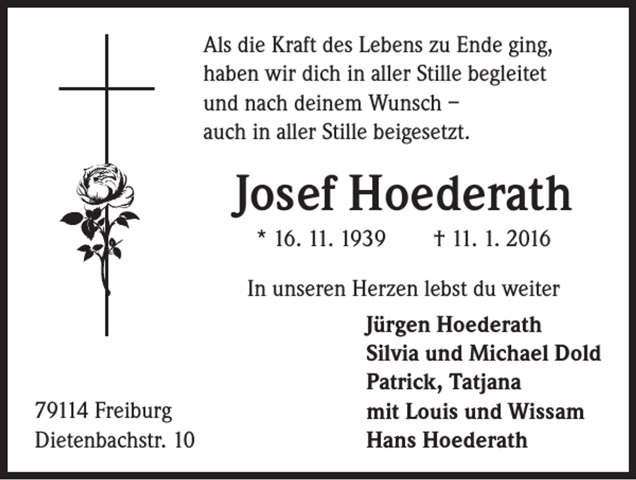 <p>Als die Kraft des Lebens zu Ende ging,<br />haben wir dich in aller Stille begleitet<br />und nach deinem Wunsch –<br />auch in aller Stille beigesetzt.</p><p>Josef Hoederath<br />* 16. 11. 1939 † 11. 1. 2016</p><p>79114 Freiburg<br />Dietenbachstr. 10</p><p>In unseren Herzen lebst du weiter<br />Jürgen Hoederath<br />Silvia und Michael Dold<br />Patrick, Tatjana<br />mit Louis und Wissam<br />Hans Hoederath</p>
