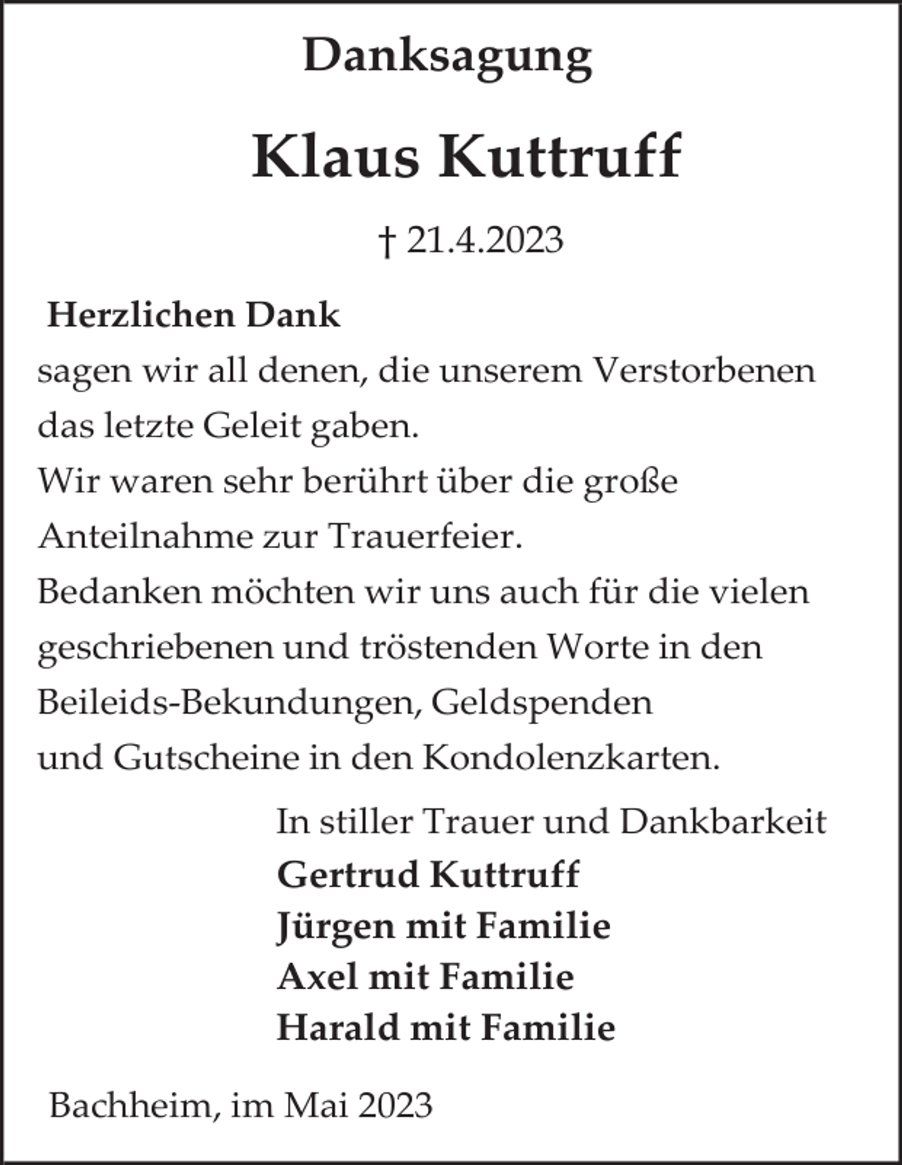 <p>Danksagung</p><p>Klaus Kuttruff<br />† 21.4.2023<br />Herzlichen Dank<br />sagen wir all denen, die unserem Verstorbenen<br />das letzte Geleit gaben.<br />Wir waren sehr berührt über die große<br />Anteilnahme zur Trauerfeier.<br />Bedanken möchten wir uns auch für die vielen<br />geschriebenen und tröstenden Worte in den<br />Beileids-Bekundungen, Geldspenden<br />und Gutscheine in den Kondolenzkarten.<br />In stiller Trauer und Dankbarkeit<br />Gertrud Kuttruff<br />Jürgen mit Familie<br />Axel mit Familie<br />Harald mit Familie<br />Bachheim, im Mai 2023</p>