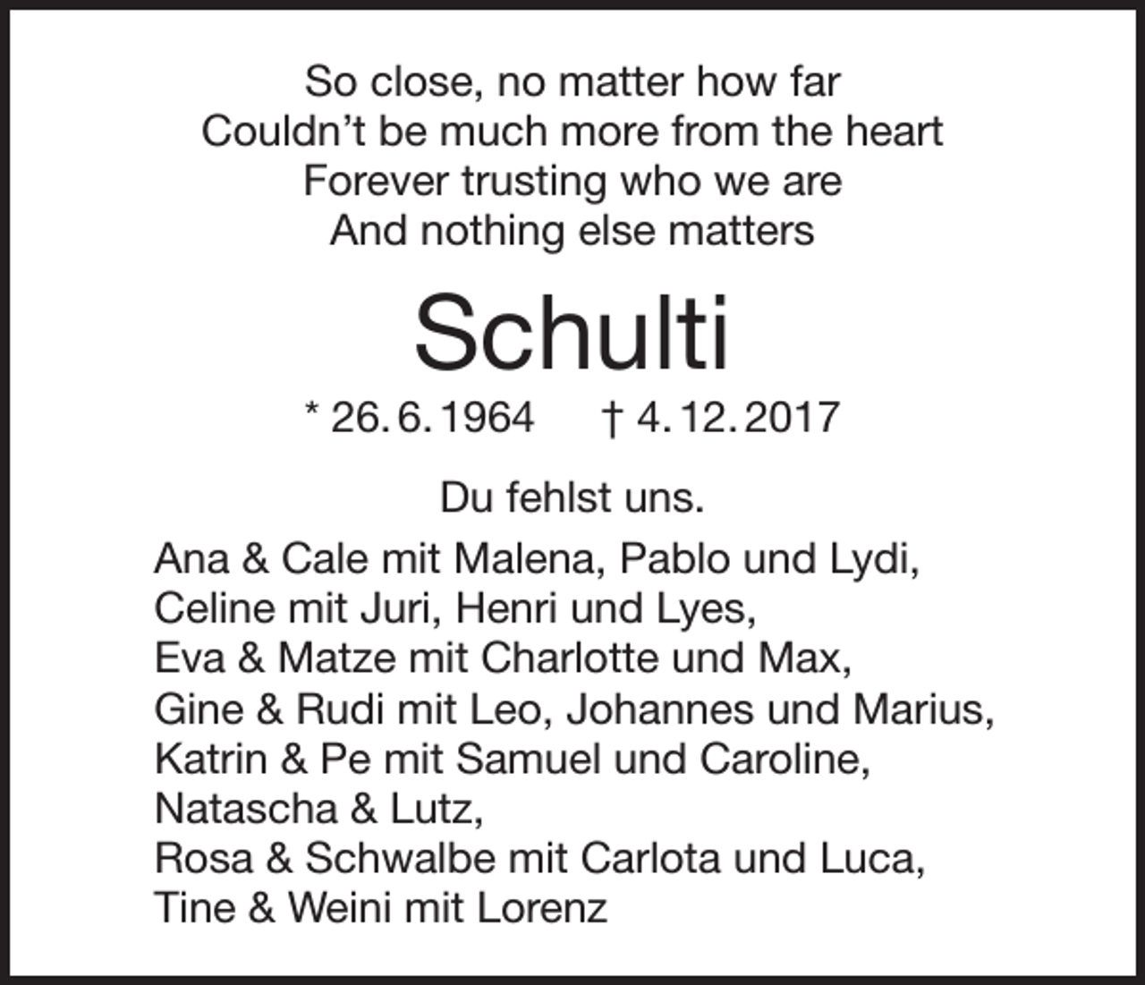 <p>So close, no matter how far<br />Couldn’t be much more from the heart<br />Forever trusting who we are<br />And nothing else matters</p><p>Schulti</p><p>* 26. 6. 1964 † 4. 12. 2017<br />Du fehlst uns.<br />Ana &amp; Cale mit Malena, Pablo und Lydi,<br />Celine mit Juri, Henri und Lyes,<br />Eva &amp; Matze mit Charlotte und Max,<br />Gine &amp; Rudi mit Leo, Johannes und Marius,<br />Katrin &amp; Pe mit Samuel und Caroline,<br />Natascha &amp; Lutz,<br />Rosa &amp; Schwalbe mit Carlota und Luca,<br />Tine &amp; Weini mit Lorenz</p>