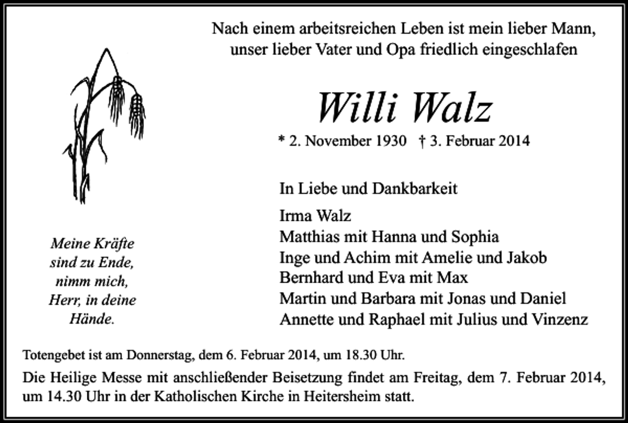 <p>Nach einem arbeitsreichen Leben ist mein lieber Mann,<br />unser lieber Vater und Opa friedlich eingeschlafen</p><p>Willi Walz</p><p>* 2. November 1930 † 3. Februar 2014</p><p>In Liebe und Dankbarkeit<br />Meine Kräfte<br />sind zu Ende,<br />nimm mich,<br />Herr, in deine<br />Hände.</p><p>Irma Walz<br />Matthias mit Hanna und Sophia<br />Inge und Achim mit Amelie und Jakob<br />Bernhard und Eva mit Max<br />Martin und Barbara mit Jonas und Daniel<br />Annette und Raphael mit Julius und Vinzenz</p><p>Totengebet ist am Donnerstag, dem 6. Februar 2014, um 18.30 Uhr.</p><p>Die Heilige Messe mit anschließender Beisetzung findet am Freitag, dem 7. Februar 2014,<br />um 14.30 Uhr in der Katholischen Kirche in Heitersheim statt.</p>
