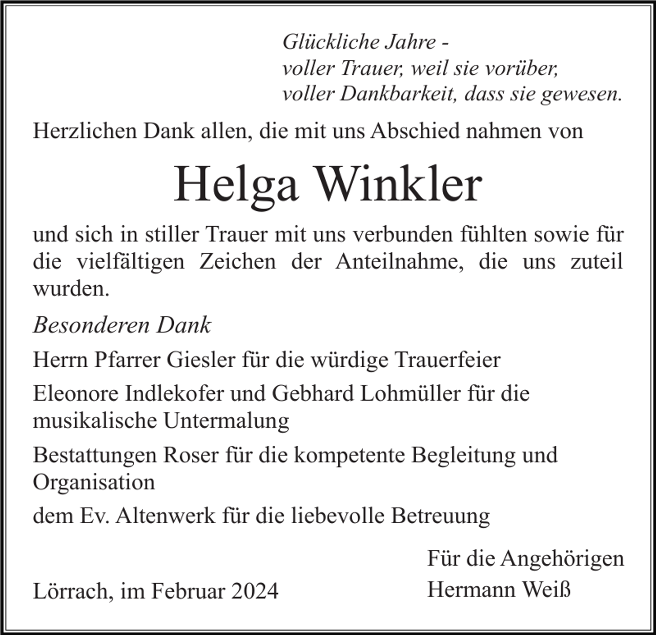 <p>Glückliche Jahre voller Trauer, weil sie vorüber,<br />voller Dankbarkeit, dass sie gewesen.</p><p>Herzlichen Dank allen, die mit uns Abschied nahmen von</p><p>Helga Winkler<br />und sich in stiller Trauer mit uns verbunden fühlten sowie für<br />die vielfältigen Zeichen der Anteilnahme, die uns zuteil<br />wurden.</p><p>Besonderen Dank<br />Herrn Pfarrer Giesler für die würdige Trauerfeier<br />Eleonore Indlekofer und Gebhard Lohmüller für die<br />musikalische Untermalung<br />Bestattungen Roser für die kompetente Begleitung und<br />Organisation<br />dem Ev. Altenwerk für die liebevolle Betreuung<br />Lörrach, im Februar 2024</p><p>Für die Angehörigen<br />Hermann Weiß</p>