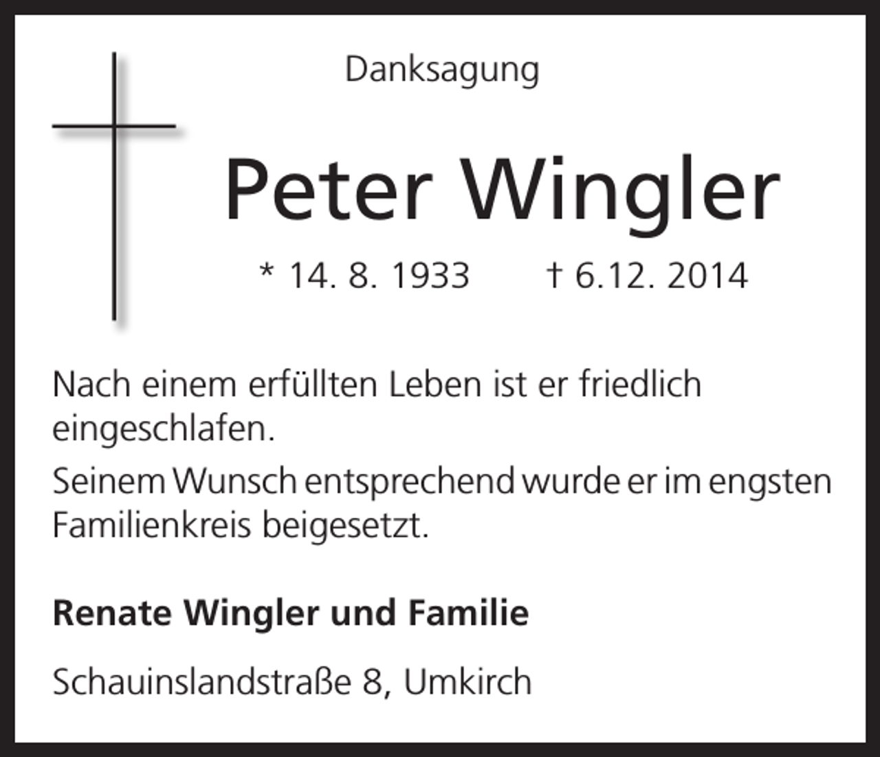 <p>Danksagung</p><p>Peter Wingler</p><p>* 14. 8. 1933 † 6.12. 2014</p><p>Nach einem erfüllten Leben ist er friedlich<br />eingeschlafen.<br />Seinem Wunsch entsprechend wurde er im engsten<br />Familienkreis beigesetzt.<br />Renate Wingler und Familie<br />Schauinslandstraße 8, Umkirch</p>