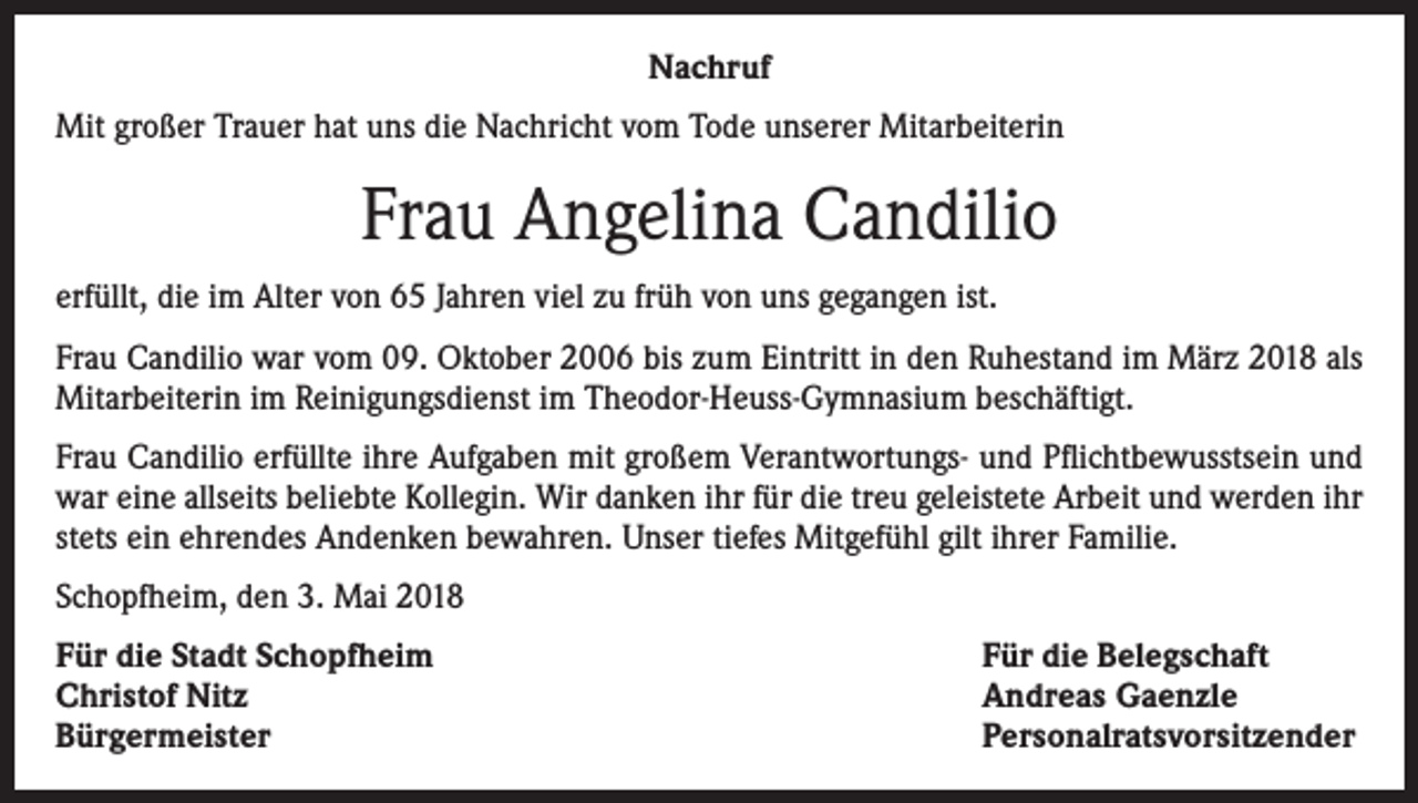 <p>Nachruf<br />Mit großer Trauer hat uns die Nachricht vom Tode unserer Mitarbeiterin</p><p>Frau Angelina Candilio<br />erfüllt, die im Alter von 65 Jahren viel zu früh von uns gegangen ist.<br />Frau Candilio war vom 09. Oktober 2006 bis zum Eintritt in den Ruhestand im März 2018 als<br />Mitarbeiterin im Reinigungsdienst im Theodor-Heuss-Gymnasium beschäftigt.<br />Frau Candilio erfüllte ihre Aufgaben mit großem Verantwortungs- und Pflichtbewusstsein und<br />war eine allseits beliebte Kollegin. Wir danken ihr für die treu geleistete Arbeit und werden ihr<br />stets ein ehrendes Andenken bewahren. Unser tiefes Mitgefühl gilt ihrer Familie.<br />Schopfheim, den 3. Mai 2018<br />Für die Stadt Schopfheim<br />Christof Nitz<br />Bürgermeister</p><p>Für die Belegschaft<br />Andreas Gaenzle<br />Personalratsvorsitzender</p>