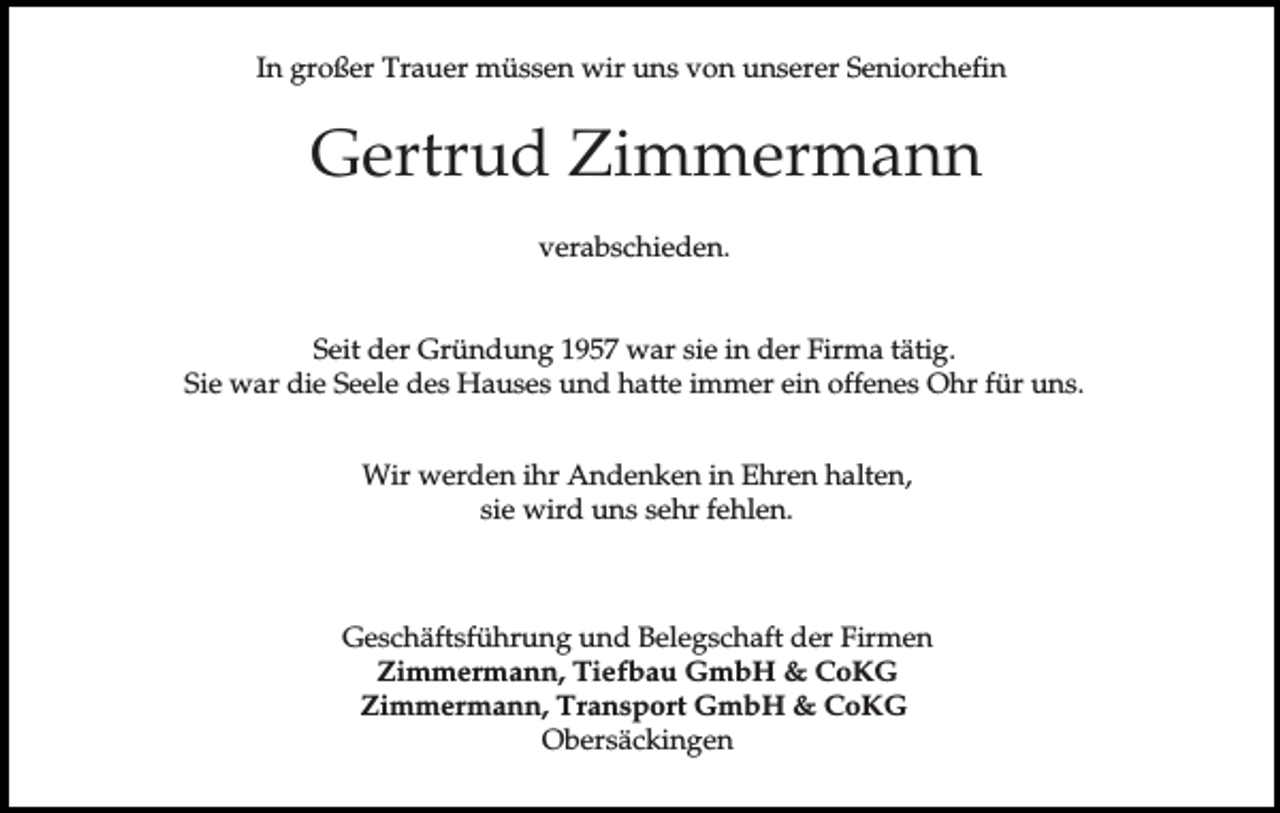 <p>In großer Trauer müssen wir uns von unserer Seniorchefin</p><p>Gertrud Zimmermann<br />verabschieden.<br />Seit der Gründung 1957 war sie in der Firma tätig.<br />Sie war die Seele des Hauses und hatte immer ein offenes Ohr für uns.<br />Wir werden ihr Andenken in Ehren halten,<br />sie wird uns sehr fehlen.</p><p>Geschäftsführung und Belegschaft der Firmen<br />Zimmermann, Tiefbau GmbH &amp; CoKG<br />Zimmermann, Transport GmbH &amp; CoKG<br />Obersäckingen</p>