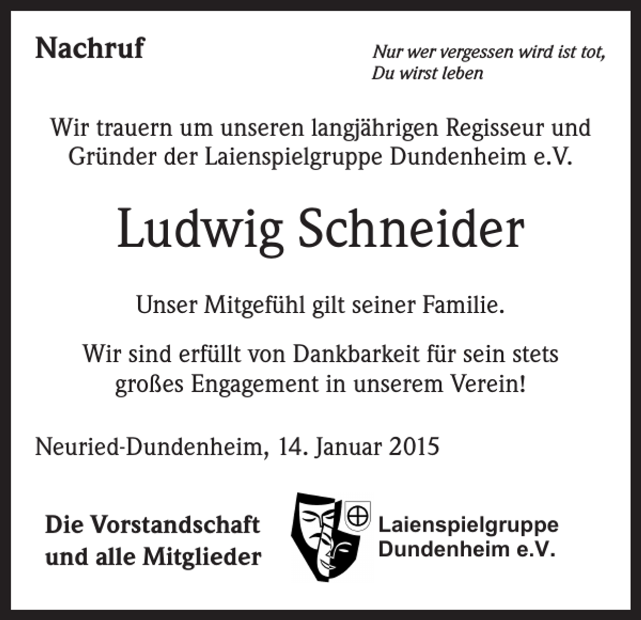 <p>Nachruf</p><p>Nur wer vergessen wird ist tot,<br />Du wirst leben</p><p>Wir trauern um unseren langjährigen Regisseur und<br />Gründer der Laienspielgruppe Dundenheim e.V.</p><p>Ludwig Schneider<br />Unser Mitgefühl gilt seiner Familie.<br />Wir sind erfüllt von Dankbarkeit für sein stets<br />großes Engagement in unserem Verein!<br />Neuried-Dundenheim, 14. Januar 2015<br />Die Vorstandschaft<br />und alle Mitglieder</p><p>Laienspielgruppe<br />Dundenheim e.V.</p>