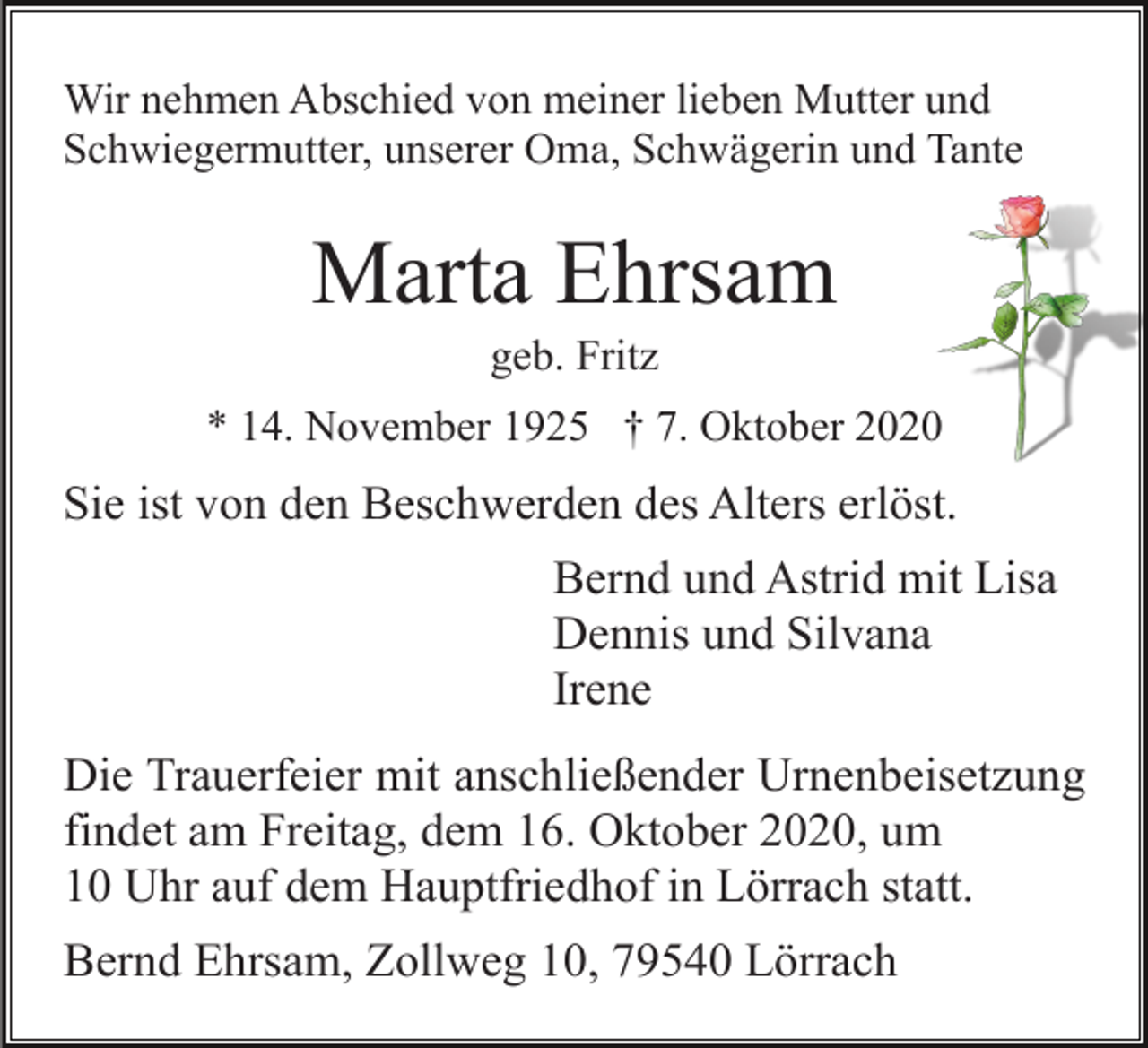 <p>Wir nehmen Abschied von meiner lieben Mutter und<br />Schwiegermutter, unserer Oma, Schwägerin und Tante</p><p>Marta Ehrsam<br />geb. Fritz<br />* 14. November 1925 † 7. Oktober 2020</p><p>Sie ist von den Beschwerden des Alters erlöst.<br />Bernd und Astrid mit Lisa<br />Dennis und Silvana<br />Irene<br />Die Trauerfeier mit anschließender Urnenbeisetzung<br />findet am Freitag, dem 16. Oktober 2020, um<br />10 Uhr auf dem Hauptfriedhof in Lörrach statt.<br />Bernd Ehrsam, Zollweg 10, 79540 Lörrach</p>
