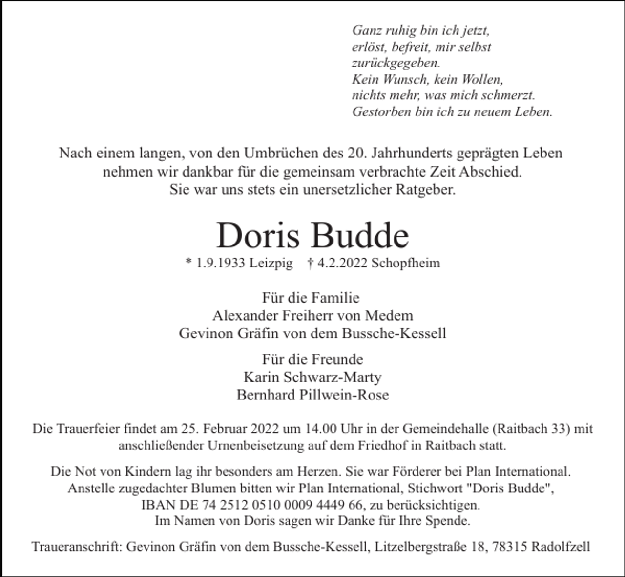 <p>Ganz ruhig bin ich jetzt,<br />erlöst, befreit, mir selbst<br />zurückgegeben.<br />Kein Wunsch, kein Wollen,<br />nichts mehr, was mich schmerzt.<br />Gestorben bin ich zu neuem Leben.</p><p>Nach einem langen, von den Umbrüchen des 20. Jahrhunderts geprägten Leben<br />nehmen wir dankbar für die gemeinsam verbrachte Zeit Abschied.<br />Sie war uns stets ein unersetzlicher Ratgeber.</p><p>Doris Budde<br />* 1.9.1933 Leizpig</p><p>† 4.2.2022 Schopfheim</p><p>Für die Familie<br />Alexander Freiherr von Medem<br />Gevinon Gräfin von dem Bussche-Kessell<br />Für die Freunde<br />Karin Schwarz-Marty<br />Bernhard Pillwein-Rose<br />Die Trauerfeier findet am 25. Februar 2022 um 14.00 Uhr in der Gemeindehalle (Raitbach 33) mit<br />anschließender Urnenbeisetzung auf dem Friedhof in Raitbach statt.<br />Die Not von Kindern lag ihr besonders am Herzen. Sie war Förderer bei Plan International.<br />Anstelle zugedachter Blumen bitten wir Plan International, Stichwort "Doris Budde",<br />IBAN DE 74 2512 051009 4449 66, zu berücksichtigen.<br />Im Namen von Doris sagen wir Danke für Ihre Spende.<br />Traueranschrift: Gevinon Gräfin von dem Bussche-Kessell, Litzelbergstraße 18, 78315 Radolfzell</p>