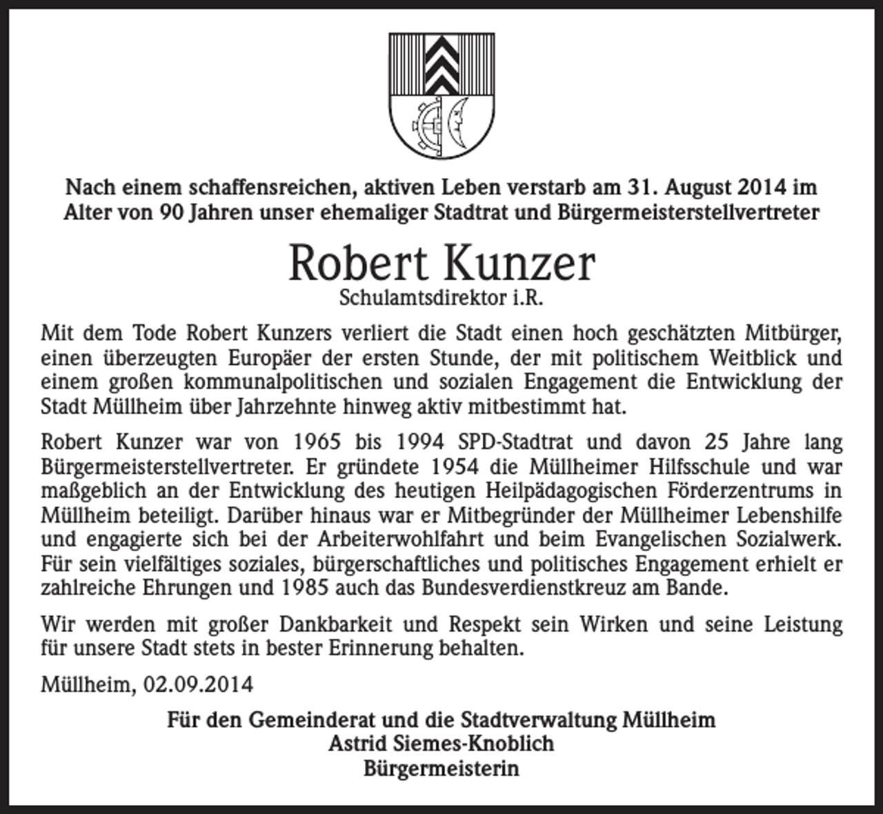 <p>Nach einem schaffensreichen, aktiven Leben verstarb am 31. August 2014 im<br />Alter von 90 Jahren unser ehemaliger Stadtrat und Bürgermeisterstellvertreter</p><p>Robert<br />Kunzer<br />Schulamtsdirektor i.R.<br />Mit dem Tode Robert Kunzers verliert die Stadt einen hoch geschätzten Mitbürger,<br />einen überzeugten Europäer der ersten Stunde, der mit politischem Weitblick und<br />einem großen kommunalpolitischen und sozialen Engagement die Entwicklung der<br />Stadt Müllheim über Jahrzehnte hinweg aktiv mitbestimmt hat.<br />Robert Kunzer war von 1965 bis 1994 SPD-Stadtrat und davon 25 Jahre lang<br />Bürgermeisterstellvertreter. Er gründete 1954 die Müllheimer Hilfsschule und war<br />maßgeblich an der Entwicklung des heutigen Heilpädagogischen Förderzentrums in<br />Müllheim beteiligt. Darüber hinaus war er Mitbegründer der Müllheimer Lebenshilfe<br />und engagierte sich bei der Arbeiterwohlfahrt und beim Evangelischen Sozialwerk.<br />Für sein vielfältiges soziales, bürgerschaftliches und politisches Engagement erhielt er<br />zahlreiche Ehrungen und 1985 auch das Bundesverdienstkreuz am Bande.<br />Wir werden mit großer Dankbarkeit und Respekt sein Wirken und seine Leistung<br />für unsere Stadt stets in bester Erinnerung behalten.<br />Müllheim, 02.09.2014<br />Für den Gemeinderat und die Stadtverwaltung Müllheim<br />Astrid Siemes-Knoblich<br />Bürgermeisterin</p>