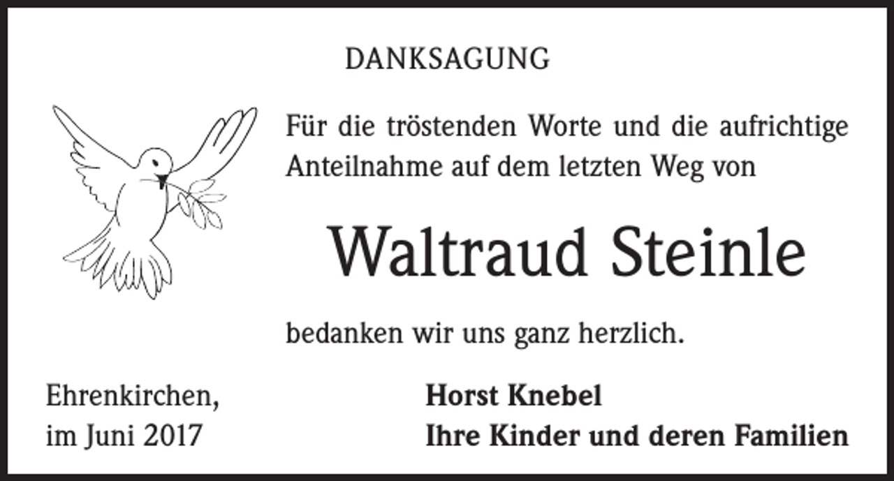 <p>DANKSAGUNG<br />Für die tröstenden Worte und die aufrichtige<br />Anteilnahme auf dem letzten Weg von</p><p>Waltraud Steinle<br />bedanken wir uns ganz herzlich.<br />Ehrenkirchen,<br />im Juni 2017</p><p>Horst Knebel<br />Ihre Kinder und deren Familien</p>