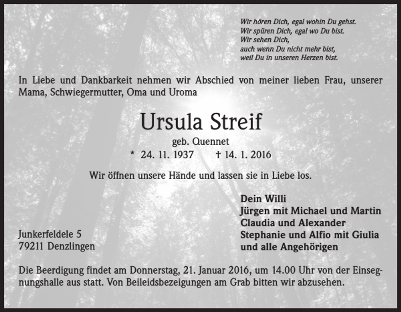 <p>Wir hören Dich, egal wohin Du gehst.<br />Wir spüren Dich, egal wo Du bist.<br />Wir sehen Dich,<br />auch wenn Du nicht mehr bist,<br />weil Du in unseren Herzen bist.</p><p>In Liebe und Dankbarkeit nehmen wir Abschied von meiner lieben Frau, unserer<br />Mama, Schwiegermutter, Oma und Uroma</p><p>Ursula Streif</p><p>geb. Quennet<br />* 24. 11. 1937 † 14. 1. 2016<br />Wir öffnen unsere Hände und lassen sie in Liebe los.</p><p>Junkerfeldele 5<br />79211 Denzlingen</p><p>Dein Willi<br />Jürgen mit Michael und Martin<br />Claudia und Alexander<br />Stephanie und Alfio mit Giulia<br />und alle Angehörigen</p><p>Die Beerdigung findet am Donnerstag, 21. Januar 2016, um 14.00 Uhr von der Einsegnungshalle aus statt. Von Beileidsbezeigungen am Grab bitten wir abzusehen.</p>