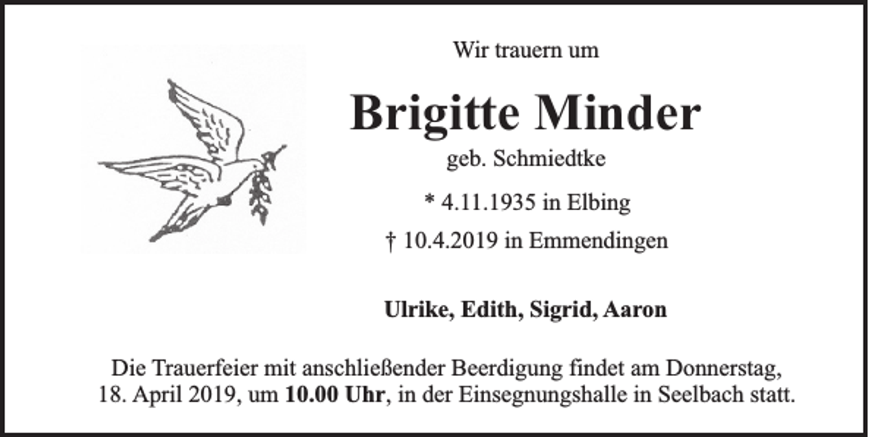 <p>Wir trauern um</p><p>Brigitte Minder<br />geb. Schmiedtke<br />* 4.11.1935 in Elbing<br />† 10.4.2019 in Emmendingen<br />Ulrike, Edith, Sigrid, Aaron<br />Die Trauerfeier mit anschließender Beerdigung findet am Donnerstag,<br />18. April 2019, um 10.00 Uhr, in der Einsegnungshalle in Seelbach statt.</p>