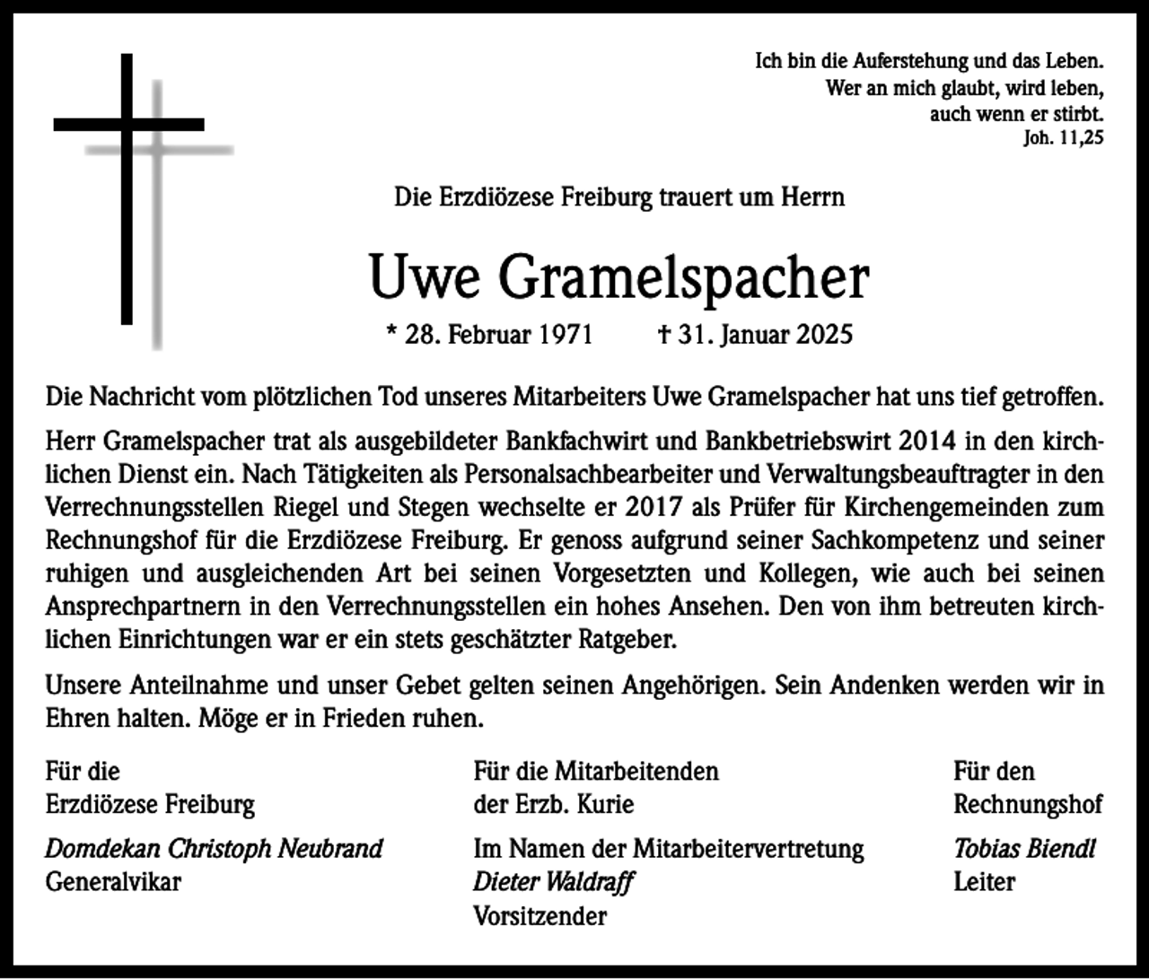 <p>Ich bin die Auferstehung und das Leben.<br />Wer an mich glaubt, wird leben,<br />auch wenn er stirbt.<br />Joh. 11,25</p><p>Die Erzdiözese Freiburg trauert um Herrn</p><p>Uwe Gramelspacher<br />* 28. Februar 1971</p><p>† 31. Januar 2025</p><p>Die Nachricht vom plötzlichen Tod unseres Mitarbeiters Uwe Gramelspacher hat uns tief getroffen.<br />Herr Gramelspacher trat als ausgebildeter Bankfachwirt und Bankbetriebswirt 2014 in den kirchlichen Dienst ein. Nach Tätigkeiten als Personalsachbearbeiter und Verwaltungsbeauftragter in den<br />Verrechnungsstellen Riegel und Stegen wechselte er 2017 als Prüfer für Kirchengemeinden zum<br />Rechnungshof für die Erzdiözese Freiburg. Er genoss aufgrund seiner Sachkompetenz und seiner<br />ruhigen und ausgleichenden Art bei seinen Vorgesetzten und Kollegen, wie auch bei seinen<br />Ansprechpartnern in den Verrechnungsstellen ein hohes Ansehen. Den von ihm betreuten kirchlichen Einrichtungen war er ein stets geschätzter Ratgeber.<br />Unsere Anteilnahme und unser Gebet gelten seinen Angehörigen. Sein Andenken werden wir in<br />Ehren halten. Möge er in Frieden ruhen.<br />Für die<br />Erzdiözese Freiburg</p><p>Für die Mitarbeitenden<br />der Erzb. Kurie</p><p>Für den<br />Rechnungshof</p><p>Domdekan Christoph Neubrand<br />Generalvikar</p><p>Im Namen der Mitarbeitervertretung<br />Dieter Waldraff<br />Vorsitzender</p><p>Tobias Biendl<br />Leiter</p>