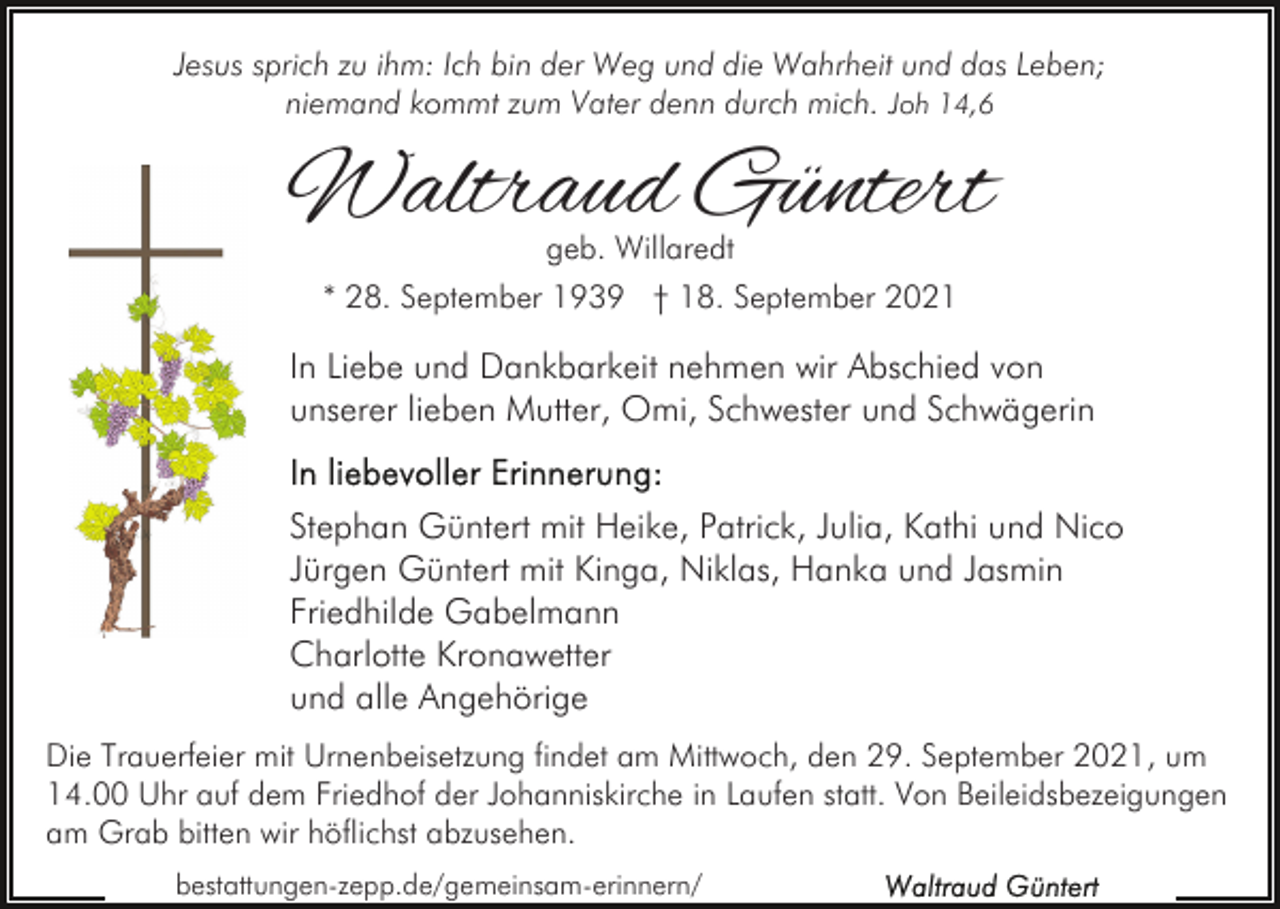 <p>Jesus sprich zu ihm: Ich bin der Weg und die Wahrheit und das Leben;<br />niemand kommt zum Vater denn durch mich. Joh 14,6</p><p>Waltraud Güntert<br />geb. Willaredt</p><p>* 28. September 1939 † 18. September 2021</p><p>In Liebe und Dankbarkeit nehmen wir Abschied von<br />unserer lieben Mutter, Omi, Schwester und Schwägerin<br />Stephan Güntert mit Heike, Patrick, Julia, Kathi und Nico<br />Jürgen Güntert mit Kinga, Niklas, Hanka und Jasmin<br />Friedhilde Gabelmann<br />Charlotte Kronawetter<br />und alle Angehörige<br />Die Trauerfeier mit Urnenbeisetzung findet am Mittwoch, den 29. September 2021, um<br />14.00 Uhr auf dem Friedhof der Johanniskirche in Laufen statt. Von Beileidsbezeigungen<br />am Grab bitten wir höflichst abzusehen.<br />bestattungen-zepp.de/gemeinsam-erinnern/</p>