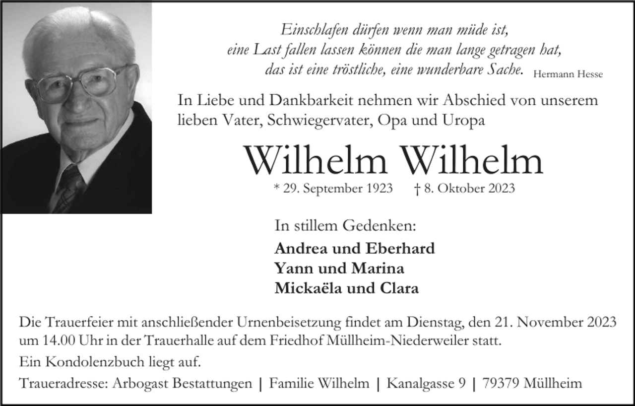 <p>Einschlafen dürfen wenn man müde ist,<br />eine Last fallen lassen können die man lange getragen hat,<br />das ist eine tröstliche, eine wunderbare Sache. Hermann Hesse<br />In Liebe und Dankbarkeit nehmen wir Abschied von unserem<br />lieben Vater, Schwiegervater, Opa und Uropa</p><p>Wilhelm Wilhelm<br />* 29. September 1923</p><p>† 8. Oktober 2023</p><p>In stillem Gedenken:<br />Andrea und Eberhard<br />Yann und Marina<br />Mickaëla und Clara<br />Die Trauerfeier mit anschließender Urnenbeisetzung findet am Dienstag, den 21. November 2023<br />um 14.00 Uhr in der Trauerhalle auf dem Friedhof Müllheim-Niederweiler statt.<br />Ein Kondolenzbuch liegt auf.<br />Traueradresse: Arbogast Bestattungen | Familie Wilhelm | Kanalgasse 9 | 79379 Müllheim</p>