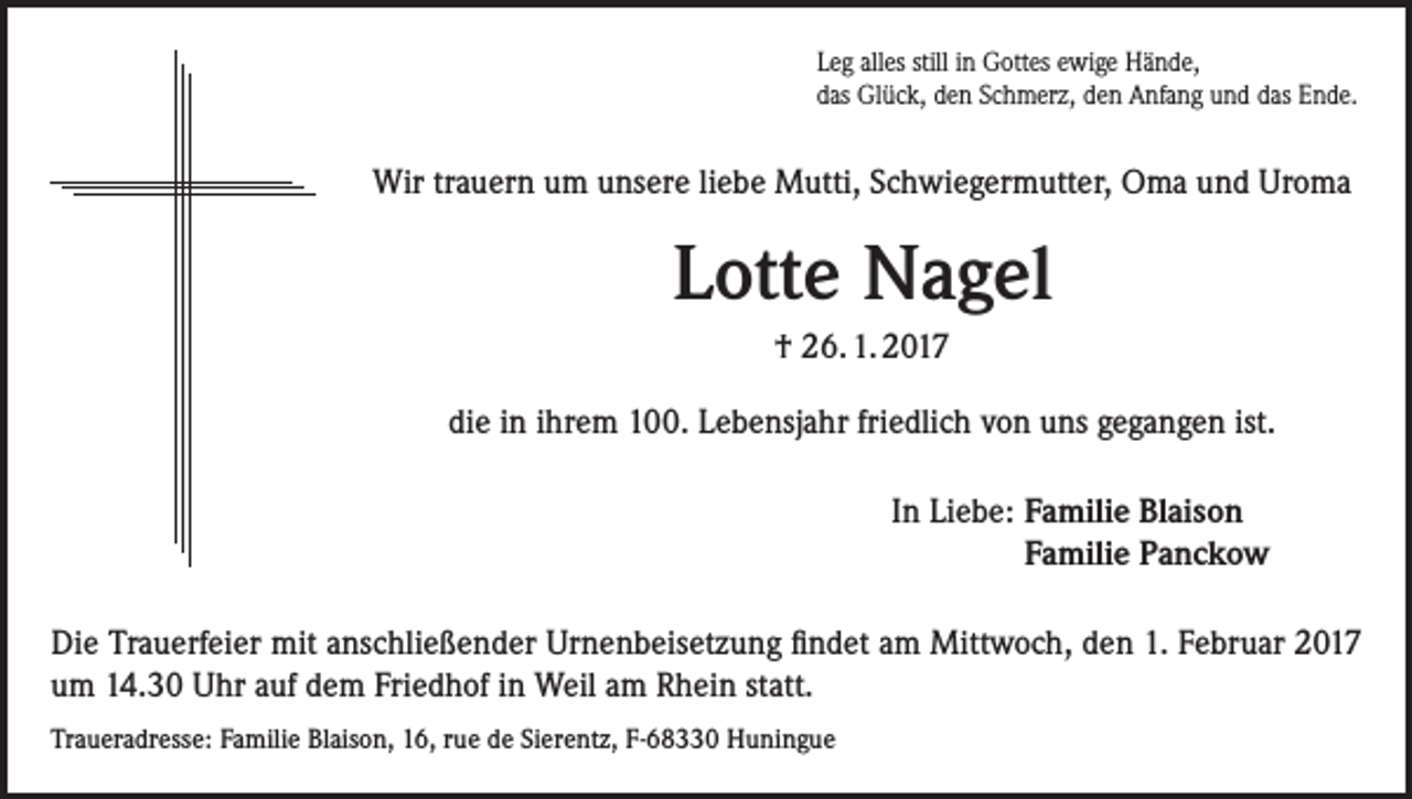 <p>Leg alles still in Gottes ewige Hände,<br />das Glück, den Schmerz, den Anfang und das Ende.</p><p>Wir trauern um unsere liebe Mutti, Schwiegermutter, Oma und Uroma</p><p>Lotte Nagel<br />† 26. 1. 2017<br />die in ihrem 100. Lebensjahr friedlich von uns gegangen ist.<br />In Liebe: F<br />amilie Blaison<br />Familie Panckow<br />Die Trauerfeier mit anschließender Urnenbeisetzung findet am Mittwoch, den 1. Februar 2017<br />um 14.30 Uhr auf dem Friedhof in Weil am Rhein statt.<br />Traueradresse: Familie Blaison, 16, rue de Sierentz, F-68330 Huningue</p>